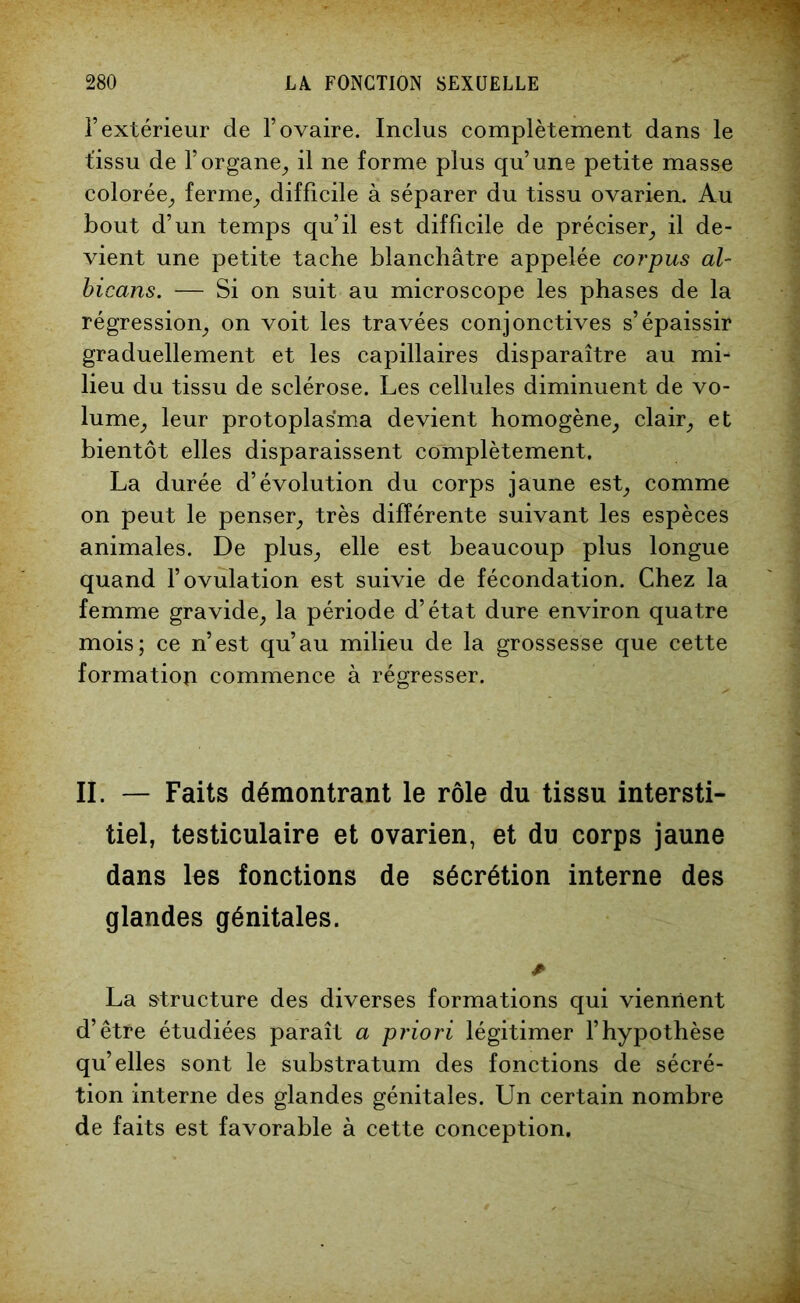 l’extérieur de l’ovaire. Inclus complètement dans le t'issu de l’organe, il ne forme plus qu’une petite masse colorée, ferme, difficile à séparer du tissu ovarien. Au bout d’un temps qu’il est difficile de préciser, il de- vient une petite tache blanchâtre appelée corpus al- bicans. — Si on suit au microscope les phases de la régression, on voit les travées conjonctives s’épaissir graduellement et les capillaires disparaître au mi- lieu du tissu de sclérose. Les cellules diminuent de vo- lume, leur protoplasma devient homogène, clair, et bientôt elles disparaissent complètement. La durée d’évolution du corps jaune est, comme on peut le penser, très différente suivant les espèces animales. De plus, elle est beaucoup plus longue quand l’ovulation est suivie de fécondation. Chez la femme gravide, la période d’état dure environ quatre mois; ce n’est qu’au milieu de la grossesse que cette formation commence à régresser. IL — Faits démontrant le rôle du tissu intersti- tiel, testiculaire et ovarien, et du corps jaune dans les fonctions de sécrétion interne des glandes génitales. * La structure des diverses formations qui viennent d’être étudiées paraît a priori légitimer l’hypothèse qu’elles sont le substratum des fonctions de sécré- tion interne des glandes génitales. Un certain nombre de faits est favorable à cette conception.