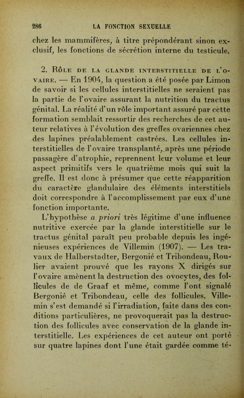 chez les mammifères, à titre prépondérant sinon ex- clusif, les fonctions de sécrétion interne du testicule. 2. Rôle de la glande interstitielle de l’o- vaire. — En 1904, la question a été posée par Limon de savoir si les cellules interstitielles ne seraient pas la partie de l’ovaire assurant la nutrition du tractus génital. La réalité d’un rôle important assuré par cette formation semblait ressortir des recherches de cet au- teur relatives à l’évolution des greffes ovariennes chez des lapines préalablement castrées. Les cellules in- terstitielles de l’ovaire transplanté,^après une période passagère d’atrophie, reprennent leur volume et leur aspect primitifs vers le quatrième mois qui suit la greffe. Il est donc à présumer que cette réapparition du caractère glandulaire des éléments interstitiels doit correspondre à l’accomplissement par eux d’unè fonction importante. L’hypothèse a priori très légitime d’une influence nutritive exercée par la glande interstitielle sur le tractus génital paraît peu probable depuis les ingé- nieuses expériences de Villemin (1907). — Les tra- vaux de Halberstadter, Bergonié et Tribondeau, Rou- lier avaient prouvé que les rayons X dirigés sur l’ovaire amènent la destruction des ovocytes, des fol- licules de de Graaf et même, comme l’ont signalé Bergonié et Tribondeau, celle des follicules. Ville- min s’est demandé si l’irradiation, faite dans des con- ditions particulières, ne provoquerait pas la destruc- tion des follicules avec conservation de la glande in- terstitielle. Les expériences de cet auteur ont porté sur quatre lapines dont l’une était gardée comme té-