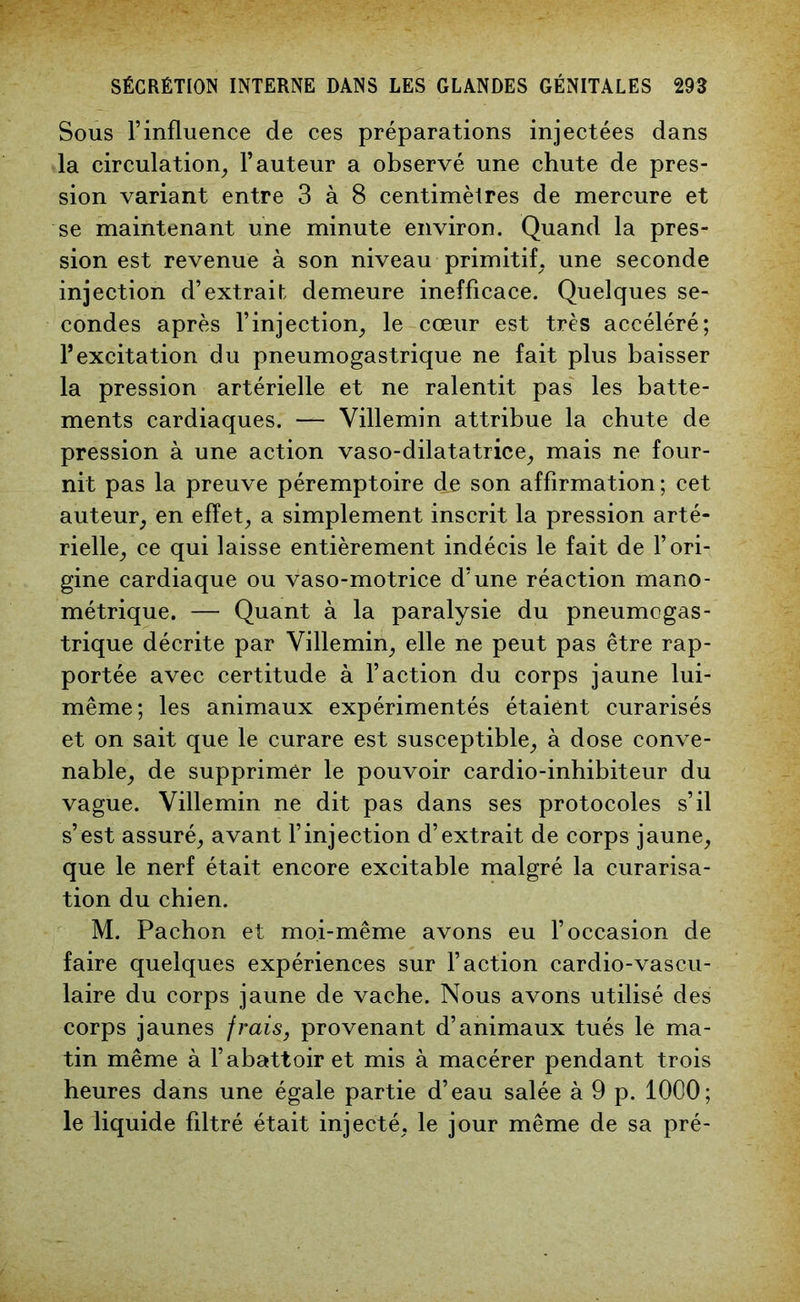 Sous l’influence de ces préparations injectées dans la circulation, l’auteur a observé une chute de pres- sion variant entre 3 à 8 centimètres de mercure et se maintenant une minute environ. Quand la pres- sion est revenue à son niveau primitif, une seconde injection d’extrait; demeure inefficace. Quelques se- condes après l’injection, le cœur est très accéléré; l’excitation du pneumogastrique ne fait plus baisser la pression artérielle et ne ralentit pas les batte- ments cardiaques. — Villemin attribue la chute de pression à une action vaso-dilatatrice, mais ne four- nit pas la preuve péremptoire de son affirmation; cet auteur, en effet, a simplement inscrit la pression arté- rielle, ce qui laisse entièrement indécis le fait de l’ori- gine cardiaque ou vaso-motrice d’une réaction mano- métrique. — Quant à la paralysie du pneumogas- trique décrite par Villemin, elle ne peut pas être rap- portée avec certitude à l’action du corps jaune lui- même; les animaux expérimentés étaient curarisés et on sait que le curare est susceptible, à dose conve- nable, de supprimer le pouvoir cardio-inhibiteur du vague. Villemin ne dit pas dans ses protocoles s’il s’est assuré, avant l’injection d’extrait de corps jaune, que le nerf était encore excitable malgré la curarisa- tion du chien. M. Pachon et moi-même avons eu l’occasion de faire quelques expériences sur l’action cardio-vascu- laire du corps jaune de vache. Nous avons utilisé des corps jaunes frais, provenant d’animaux tués le ma- tin même à l’abattoir et mis à macérer pendant trois heures dans une égale partie d’eau salée à 9 p. 1000; le liquide fdtré était injecté, le jour même de sa pré-