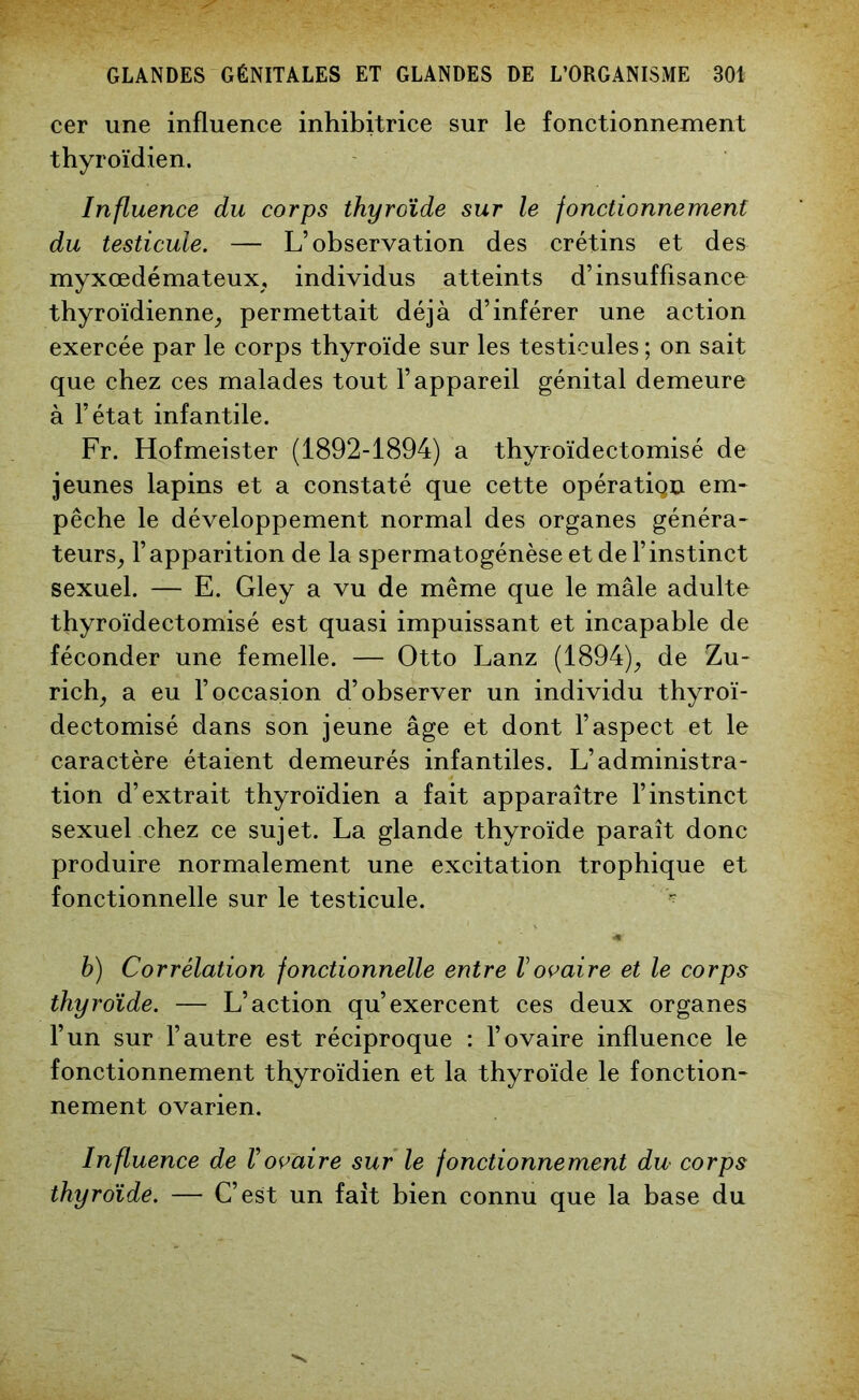 cer une influence inhibitrice sur le fonctionnement thyroïdien. Influence du corps thyroïde sur le fonctionnement du testicule. — L’observation des crétins et des myxœdémateux, individus atteints d’insuffisance thyroïdienne, permettait déjà d’inférer une action exercée par le corps thyroïde sur les testicules ; on sait que chez ces malades tout l’appareil génital demeure à l’état infantile. Fr. Hofmeister (1892-1894) a thyroïdectomisé de jeunes lapins et a constaté que cette opératiqn em* pêche le développement normal des organes généra- teurs, l’apparition de la spermatogénèse et de l’instinct sexuel. — E. Gley a vu de même que le mâle adulte thyroïdectomisé est quasi impuissant et incapable de féconder une femelle. — Otto Lanz (1894), de Zu- rich, a eu l’occasion d’observer un individu thyroï- dectomisé dans son jeune âge et dont l’aspect et le caractère étaient demeurés infantiles. L’administra- tion d’extrait thyroïdien a fait apparaître l’instinct sexuel chez ce sujet. La glande thyroïde paraît donc produire normalement une excitation trophique et fonctionnelle sur le testicule. - b) Corrélation fonctionnelle entre Vovaire et le corps thyroïde. — L’action qu’exercent ces deux organes l’un sur l’autre est réciproque : l’ovaire influence le fonctionnement thyroïdien et la thyroïde le fonction- nement ovarien. Influence de Vovaire sur le fonctionnement du corps thyroïde. — C’est un fait bien connu que la base du