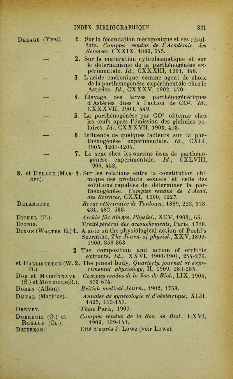 Delage (Yves). 1 2 3. 4. 5. 6. 7 8. et Delage (Mar- 1 cel). Delamotte Dickel (F.). Dionis. Dixon (Walter E.) 1. — 2. et Halliburton (W. 2. D.) Dor et Maisonnave (S.) et Monziols(R-). Doran (Alban). Du val (Mathias). Dre vet. Dubreuil (G.) et Regaud (Cl.). Dzierzon. . Sur la fécondation mérogonique et ses résul- tats. Comptes rendus de VAcadémie des Sciences, CXXIX, 1899, 645. . Sur la maturation cytoplasmatique et sur le déterminisme de la parthénogénèse ex- périmentale. Id., CXXXIII, 1901, 346. L’acide carbonique comme agent de choix de la parthénogénèse expérimentale chez le Astéries. Id., GXXXV, 1902, 570. Élevage des larves parthénogénétiques d’Astéries dues à l’action de CO2. Id., CXXXVII, 1903, 449. La parthénogénèse par CO2 obtenue chez les œufs après l’émission des globules po- laires. Id., CXXXVII, 1903, 473. Influence de quelques facteurs sur la par- thénogénèse expérimentale. Id., CXLI, 1905, 1201-1204. . Le sexe chez les oursins issus de parthéno- génèse expérimentale. Id., CXLVIII, 909, 453, . Sur les relations entre la constitution chi- mique des produits sexuels et celle des solutions capables de déterminer la par- thénogénèse. Comptes rendus de VAcad, des Sciences, CXXI, 1900, 1227. Revue vétérinaire de Toulouse, 1889, 223, 378, 431, 482, 533. Archiv für die ges. Physiol., XCV, 1903,, 66. Traité général des accouchements, Paris, 1718. A note on the physiological action of Poehl’s Spermine, The Journ. of physiol., XXV, 1899- 1900, 356-363. The composition and action of orchitic extracts. Id., XXVI, 1900-1901, 244-276. . The pineal body. Quarterly. journal of expe- rimental physiology, II, 1909, 283-285. Comptes rendus de la Soc. de Biol., LIX, 1905, 673-674. British medical Journ., 1902, 1768. Annales de gynécologie et d’obstétrique, XLII, 1895, 113-157. Thèse Paris, 1907. Comptes rendus de la Soc. de Biol., LXVI, 1909, 139-141. Cité d’après J. Lowe (voir Lowe).