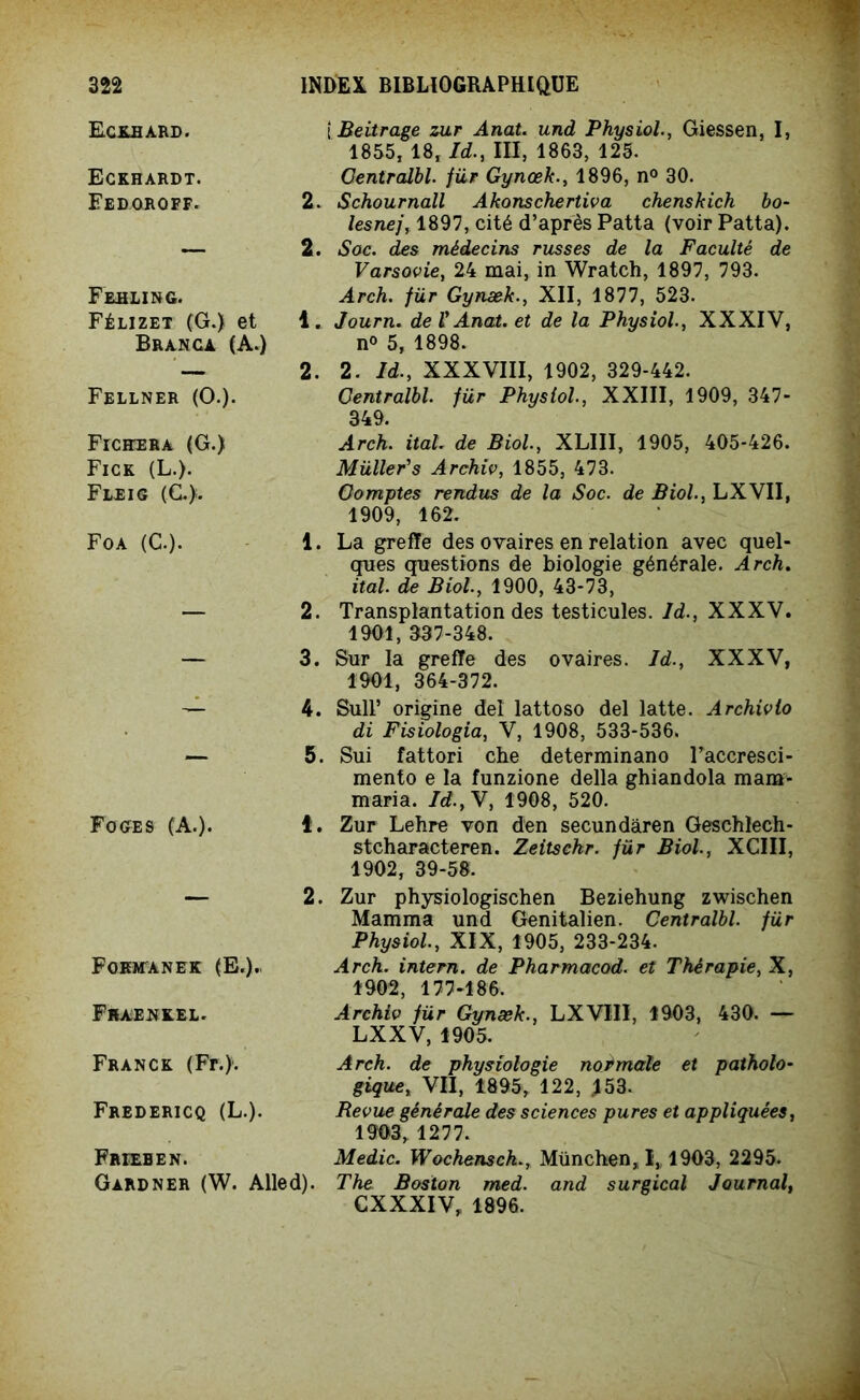 Eckbard. Eckhardt. Fedoroff. Frhling. Félizet (G.) et Branca (A.) Fellner (O.). Fichera (G.) Fick (L.). Fleig (d), Foa (G-)- F O GE S (A.). i Beitrage zur Anat. und Physiol., Giessen, I, 1855, 18, Id., III, 1863, 125. Oentralbl. für Gynœk., 1896, n° 30. 2. Schournall Akonschertiva chenskich bo- lesnej, 1897, cité d’après Patta (voir Patta). 2. Soc. des médecins russes de la Faculté de Varsovie, 24 mai, in Wratch, 1897, 793. Arch. für Gynæk., XII, 1877, 523. 1. Journ. de VAnat. et de la Physiol., XXXIV, n° 5, 1898. 2. 2. Id., XXXVIII, 1902, 329-442. Oentralbl. für Physiol., XXIII, 1909, 347- 349. Arch. itah de Biol, XLIII, 1905, 405-426. Müller's Archiv, 1855, 473. Comptes rendus de la Soc. de Biol., LXVII, 1909, 162. 1. La greffe des ovaires en relation avec quel- ques questions de biologie générale. Arch. ital. de Biol., 1900, 43-73, 2. Transplantation des testicules. Id., XXXV. 1901, 337-348. 3. Sur la greffe des ovaires. Id., XXXV, 1901, 364-372. 4. SulP origine de! lattoso del latte. Archivio di Fisiologia, V, 1908, 533-536. 5. Sui fattori che determinano l’accresci- mento e la funzione délia ghiandola mam- maria. Id.,Y, 1908, 520. t. Zur Lehre von den secundàren Geschlech- stcharacteren. Zeitschr. für Biol., XCIII, 1902, 39-58. 2. Fqkmanek (E.). Fhae^kel. Franck (Fr.). Frbdericq (L.). Frieben. Gardner (W. Alled). Zur physiologischen Beziehung zwischen Mamma und Genitalien. Oentralbl. für Physiol., XIX, 1905, 233-234. Arch. intern. de Pharmacod. et Thérapie, X, 1902, 177-186. Archiv für Gynæk., LXVIII, 1903, 430. — LXXV, 1905. Arch. de physiologie normale et patholo- gique, VII, 1895, 122, 153. Revue générale des sciences pures et appliquées, 1903, 1277. Medic. Wochensch., München, I„ 1903, 2295. The Boston med. and surgical Journal, CXXXIV, 1896.