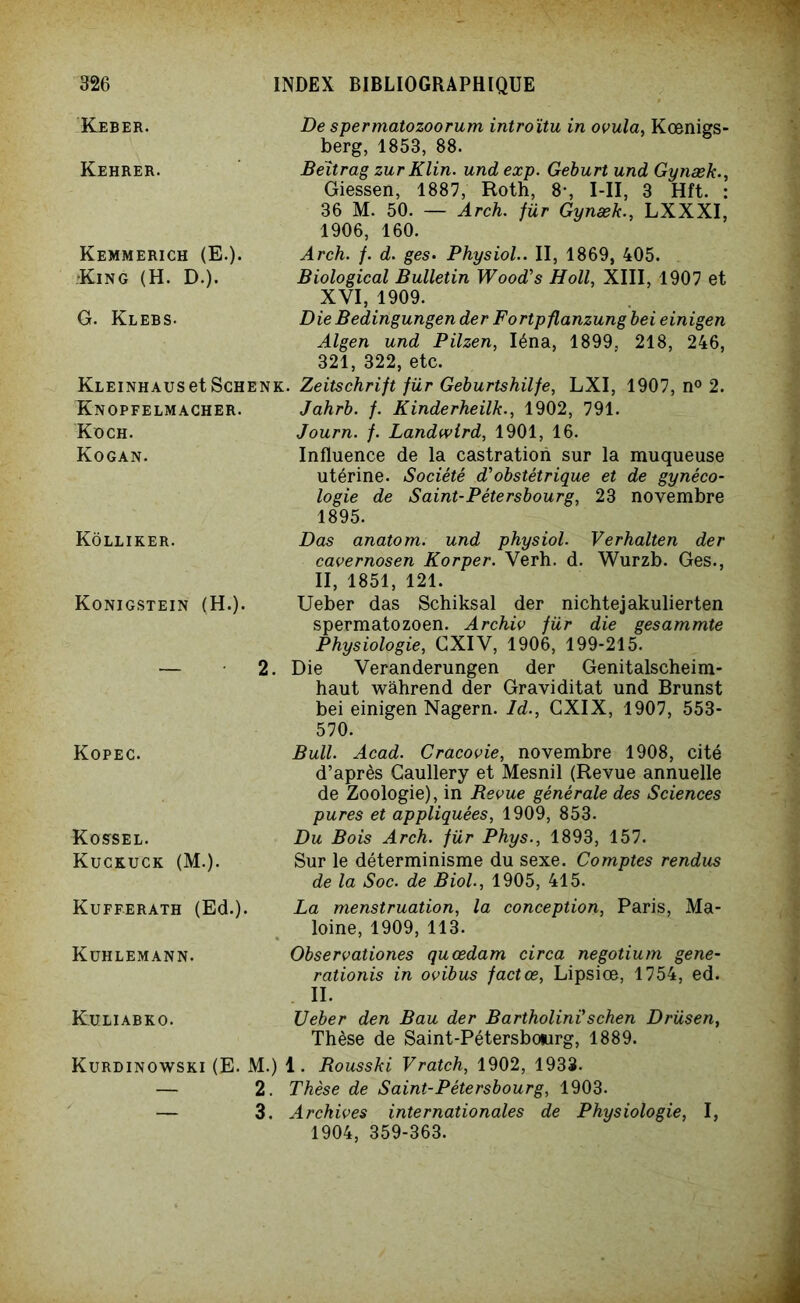 Keber. De spermatozoorum introïtu in ovula, Kœnigs- berg, 1853, 88. Kehrer. Beïtrag zurKlin. und exp. Geburt und Gynæk., Giessen, 1887, Roth, 8-, I-II, 3 Hft. : 36 M. 50. — Arch. für Gynæk., LXXXI, 1906, 160. Kemmerich (E.). •King (H. D.). Arch. f. d. ges• Physiol.. II, 1869, 405. Biological Bulletin Wood's Holl, XIII, 1907 et XVI, 1909. G. Klebs. Die Bedingungen der Fortpflanzung bei einigen Algen und Pilzen, Iéna, 1899, 218, 246, 321, 322, etc. KLEiNHAUSetScHENK. Zeitschrift für Geburtshilfe, LXI, 1907, n° 2. Knopfelmacher. Jahrb. f. Kinderheilk., 1902, 791. Koch. Kogan. Journ. f. Landwlrd, 1901, 16. Influence de la castration sur la muqueuse utérine. Société d'obstétrique et de gynéco- logie de Saint-Pétersbourg, 23 novembre 1895. Kôlliker. Dos anatom. und physiol. Verhalten der cavernosen Korper. Verh. d. Wurzb. Ges., II, 1851, 121. Konigstein (H.). Ueber das Schiksal der nichtejakulierten spermatozoen. Archiv für die gesammte Physiologie, CXIV, 1906, 199-215. 2. Die Veranderungen der Genitalscheim- haut wâhrend der Graviditat und Brunst Kopec. bei einigen Nagern. Id., GXIX, 1907, 553- 570. Bull. Acad. Cracovie, novembre 1908, cité d’après Gaullery et Mesnil (Revue annuelle de Zoologie), in Revue générale des Sciences pures et appliquées, 1909, 853. Rosse l. Kuckuck (M.). Du Bois Arch. für Phys., 1893, 157. Sur le déterminisme du sexe. Comptes rendus de la Soc. de Biol., 1905, 415. Kufferath (Ed.). La menstruation, la conception, Paris, Ma- loine, 1909, 113. Kuhlemann. Observationes quœdam circa negotium gene- rationis in ovibus factœ, Lipsiœ, 1754, ed. II. Ruliabko. Ueber den Bau der Bartholini'schen Drüsen, Thèse de Saint-Pétersbourg, 1889. Kurdinowski (E. M.) 1. Rousski Vratch, 1902, 1933. — 2. Thèse de Saint-Pétersbourg, 1903. — 3. Archives internationales de Physiologie, I, 1904, 359-363.