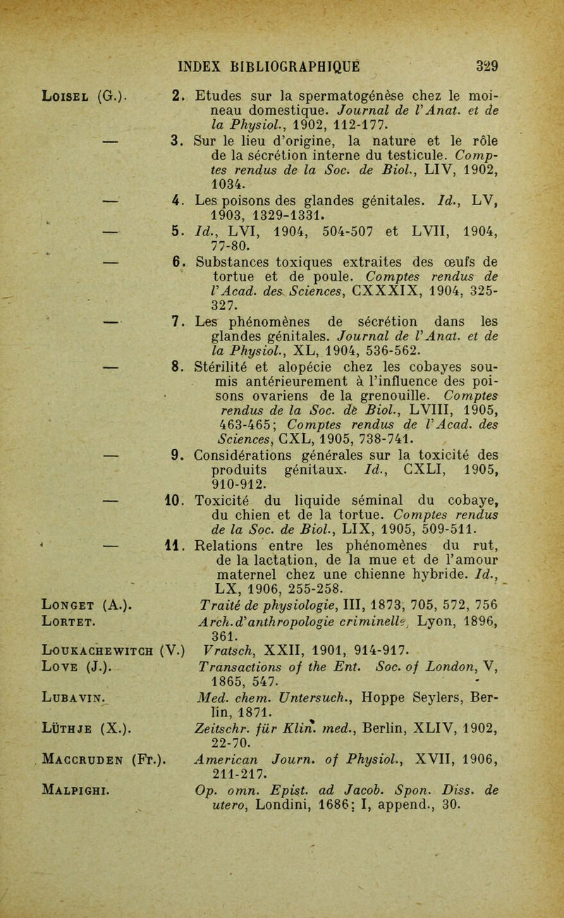 Loisel (G.)- 2. — 3. — 4. — 5. — 6. — 7. — 8. — 9. — 10. « — 11. Longet (A.). Lortet. Loukachewitch (V.) Love (J.). Lubavin. Lüthje (X.). Màccruden (Fr.). Malpighi. Etudes sur la spermatogénèse chez le moi- neau domestique. Journal de V Anat. et de la Physiol., 1902, 112-177. Sur le lieu d’origine, la nature et le rôle de la sécrétion interne du testicule. Comp- tes rendus de la Soc. de Biol., LIV, 1902, 1034. Les poisons des glandes génitales. Id., LV, 1903, 1329-1331. Id., LYI, 1904, 504-507 et LVII, 1904, 77-80. Substances toxiques extraites des œufs de tortue et de poule. Comptes rendus de VAcad, des Sciences, GXXXIX, 1904, 325- 327. Les phénomènes de sécrétion dans les glandes génitales. Journal de VAnat. et de la Physiol., XL, 1904, 536-562. Stérilité et alopécie chez les cobayes sou- mis antérieurement à l’influence des poi- sons ovariens de la grenouille. Comptes rendus de la Soc. de Biol., LVIII, 1905, 463-465; Comptes rendus de VAcad, des Sciences, GXL, 1905, 738-741. Considérations générales sur la toxicité des produits génitaux. Id., CXLI, 1905, 910-912. Toxicité du liquide séminal du cobaye, du chien et de la tortue. Comptes rendus de la Soc. de Biol., LIX, 1905, 509-511. Relations entre les phénomènes du rut, de la lactation, de la mue et de l’amour maternel chez une chienne hybride. Id., LX, 1906, 255-258. Traité de physiologie, III, 1873, 705, 572, 756 Arch.d* anthropologie criminelle, Lyon, 1896, 361. Vratsch, XXII, 1901, 914-917. Transactions of the Ent. Soc. oj London, V, 1865, 547. Med. chem. Untersuch., Hoppe Seylers, Ber- lin, 1871. Zeitschr. für Klin, med., Berlin, XLIV, 1902, 22-70. American Journ. oj Physiol., XVII, 1906, 211-217. Op. omn. Epist. ad Jacob. Spon. Diss. de utero, Londini, 1686: I, append., 30.