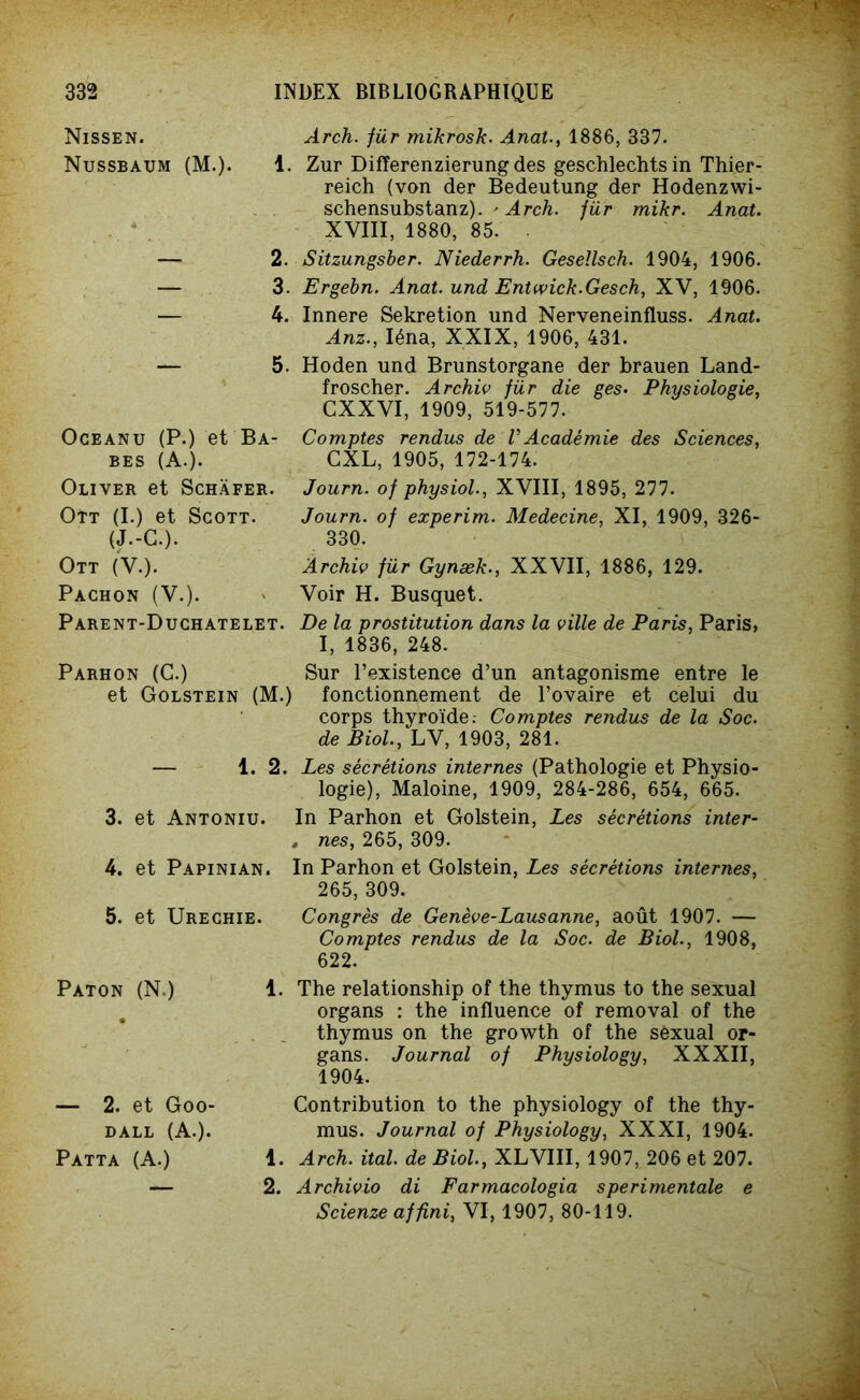 Nissen. Arch. für mikrosk. Anat., 1886, 337. Nussbaum (M.). 1. Zur DifTerenzierungdes geschlechts in Thier- reich (von der Bedeutung der Hodenzwi- schensubstanz). - Arch. für mikr. Anat. XVIII, 1880, 85. ■ — 2. Sitzungsber. Niederrh. Geseîlsch. 1904, 1906. — 3. Ergebn. Anat. und Entwick.Gesch, XV, 1906. — 4. Innere Sekretion und Nerveneinfluss. Anat. Anz., Iéna, XXIX, 1906, 431. — 5. Hoden und Brunstorgane der brauen Land- froscher. Archiv für die ges• Physiologie, GXXVI, 1909, 519-577. Oceanu (P.) et Ba- Comptes rendus de VAcadémie des Sciences, bes (A.). CXL, 1905, 172-174. Oliver et Schàfer. Journ. of physiol., XVIII, 1895, 277. Ott (I.) et Scott. Journ. of experim. Medecine, XI, 1909, 326- (J.-C.). 330. Ott (V.). Archiv für Gynæk., XXVII, 1886, 129. Pachon (V.). * Voir H. Busquet. Parent-Duchatelet. De la prostitution dans la ville de Paris, Paris, I, 1836, 248. Parhon (C.) Sur l’existence d’un antagonisme entre le et Golstein (M.) fonctionnement de l’ovaire et celui du corps thyroïde: Comptes rendus de la Soc. de Biol, LV, 1903, 281. — 1. 2. Les sécrétions internes (Pathologie et Physio- logie), Maloine, 1909, 284-286, 654, 665. 3. et Antoniu. In Parhon et Golstein, Les sécrétions inter- . nés, 265, 309. 4. et Papinian. In Parhon et Golstein, Les sécrétions internes, 265, 309. 5. et Urechie. Congrès de Genève-Lausanne, août 1907. — Comptes rendus de la Soc. de Biol., 1908, 622. Paton (N.) 1. The relationship of the thymus to the sexual organs : the influence of removal of the thymus on the growth of the sèxual or- gans. Journal of Physiology, XXXII, 1904. — 2. et Goo- DALL (A.). Patta (A.) Contribution to the physiology of the thy- mus. Journal of Physiology, XXXI, 1904. 1. Arch. ital. de Biol., XLVIII, 1907, 206 et 207. 2. Archivio di Farmacologia s péri mentale e Scienze affini, VI, 1907, 80-119.