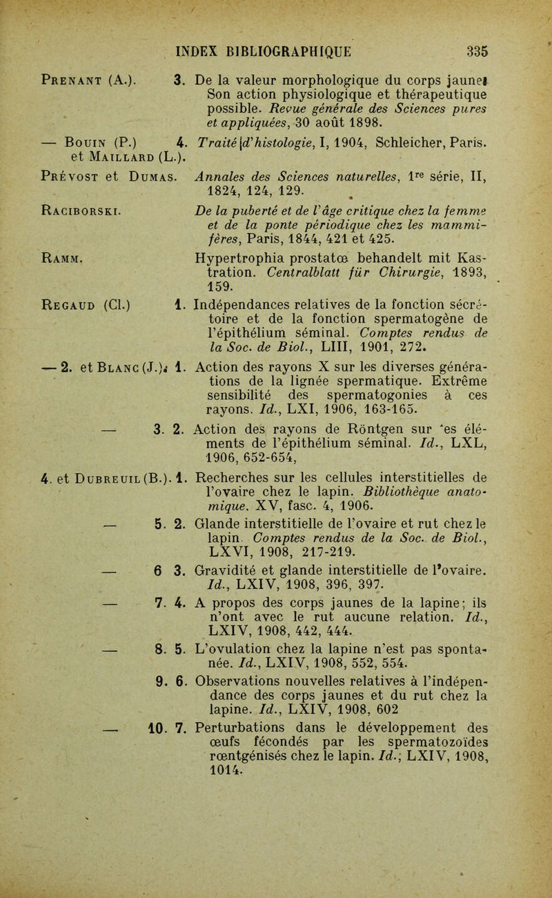 Prenant (A.). 3. — Bouin (P.) 4. et Maillard (L.). Prévost et Dumas. Raciborski. Ramm. Regaud (Cl.) 1. — 2. et Blanc (J.).- 1. — 3. 2. 4. et Dubreuil(B.). 1. — 5. 2. — 6 3. — 7. 4. — 8. 5. 9. 6. — 10. 7. De la valeur morphologique du corps jaunet Son action physiologique et thérapeutique possible. Revue générale des Sciences pures et appliquées, 30 août 1898. Traité [d'histologie, I, 1904, Schleicher, Paris. Annales des Sciences naturelles, lre série, II, 1824, 124, 129. De la puberté et de l'âge critique chez la femme et de la ponte périodique chez les mammi- fères, Paris, 1844, 421 et 425. Hypertrophia prostates behandelt mit Kas- tration. Centralblatt für Chirurgie, 1893, 159. Indépendances relatives de la fonction sécré- toire et de la fonction spermatogène de l’épithélium séminal. Comptes rendus de la Soc. de Biol., LUI, 1901, 272. Action des rayons X sur les diverses généra- tions de la lignée spermatique. Extrême sensibilité des spermatogonies à ces rayons. Id., LXI, 1906, 163-165. Action des rayons de Rôntgen sur es élé- ments de l’épithélium séminal. Id., LXL, 1906, 652-654, Recherches sur les cellules interstitielles de l’ovaire chez le lapin. Bibliothèque anato- mique. XV, fasc. 4, 1906. Glande interstitielle de l’ovaire et rut chez le lapin. Comptes rendus de la Soc. de Biol., LXVI, 1908, 217-219. Gravidité et glande interstitielle de l’ovaire. Id., LXIV, 1908, 396, 397. A propos des corps jaunes de la lapine; ils n’ont avec le rut aucune relation. Id., LXIV, 1908, 442, 444. L’ovulation chez la lapine n’est pas sponta- née. Id., LXIV, 1908, 552, 554. Observations nouvelles relatives à l’indépen- dance des corps jaunes et du rut chez la lapine. Id., LXIV, 1908, 602 Perturbations dans le développement des œufs fécondés par les spermatozoïdes rœntgénisés chez le lapin. Id.; LXIV, 1908, 1014.