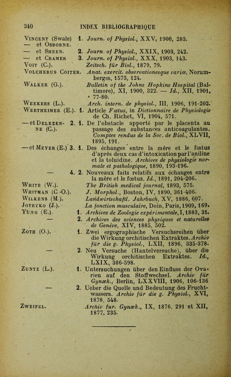 Vincent (Swale) 1. Journ. of Physiol., XXV, 1900, 283. — et Osborne. — et Sheen. 2. — et Cramer 3. Voit (C.). Volcherus Coïter. Walker (G.). Weekers (L.). Wertheimer (E.). 1 — etDELEZEN- 2. 1. NE (C.). ■et Meyer (E.) 3. 1. — 4. 2. White (W.). Whitman (C -O.). WlLKENS (M.). JOTEYKO (J.). Yüng (E,).. ZoTH (O.). Zuntz (L.). Journ of Physiol., XXIX, 1903, 242. Journ. of Physiol., XXX, 1903, 143. Zeitsch. für Biol., 1879, 79. Anat. exercit. observationesque varice, Norum- bergce, 1573, 124. Bulletin of the Johns Hopkins Hospital (Bal- timore), XI, 1900, 322. — Id., XII, 1901, * 77-80. Arch. intern. de physiol., III, 1906, 191-202. Article Fœtus, in Dictionnaire de Physiologie de Ch. Richet, VI, 1904, 571. De l’obstacle apporté par le placenta au passage des substances anticoagulantes. Comptes rendus de la Soc. de Biol., XLVII, 1895, 191. Des échanges entre la mère et le foetus d’après deux cas d’intoxication par l’aniline et la toluidine. Archives de physiologie nor- male et pathologique, 1890, 193-196. Nouveaux faits relatifs aux échanges entre la mère et le fœtus. Id.,1891, 204-206. The British medical journal, 1893, 575. J. Morphol., Boston, IV, 1890, 361-406. Landwirtschaftl. Jahrbuch, XV, 1886, 607. La fonction musculaire, Doin, Paris, 1909, 169* Archives de Zoologie expérimentale, 1,1883, 31. Archives des sciences physiques et naturelles de Genève, XIV, 1885, 502. Zwei ergographische Versuchsreihén über die Wirkung orchitischen Extraktes. Archiv für die g. Physiol., LXII, 1896, 335-378. Neu Versuche (Hantelversuche), liber die Wirkung orchitischen Extraktes. Id., LXIX, 386-598. Untersuchungen liber denEinfluss der Ova- rien auf den Stofïwechsel. Archiv für Gynæk., Berlin, LXXVIII, 1906, 106-136 Ueber die Quelle und Bedeutung des Frucht- wassers. Archiv für die g. Physiol., XVI, 1878, 548. Archiv fur. Gynæk., IX, 1876, 291 et XII, 1877, 235. ZwEIFEL.