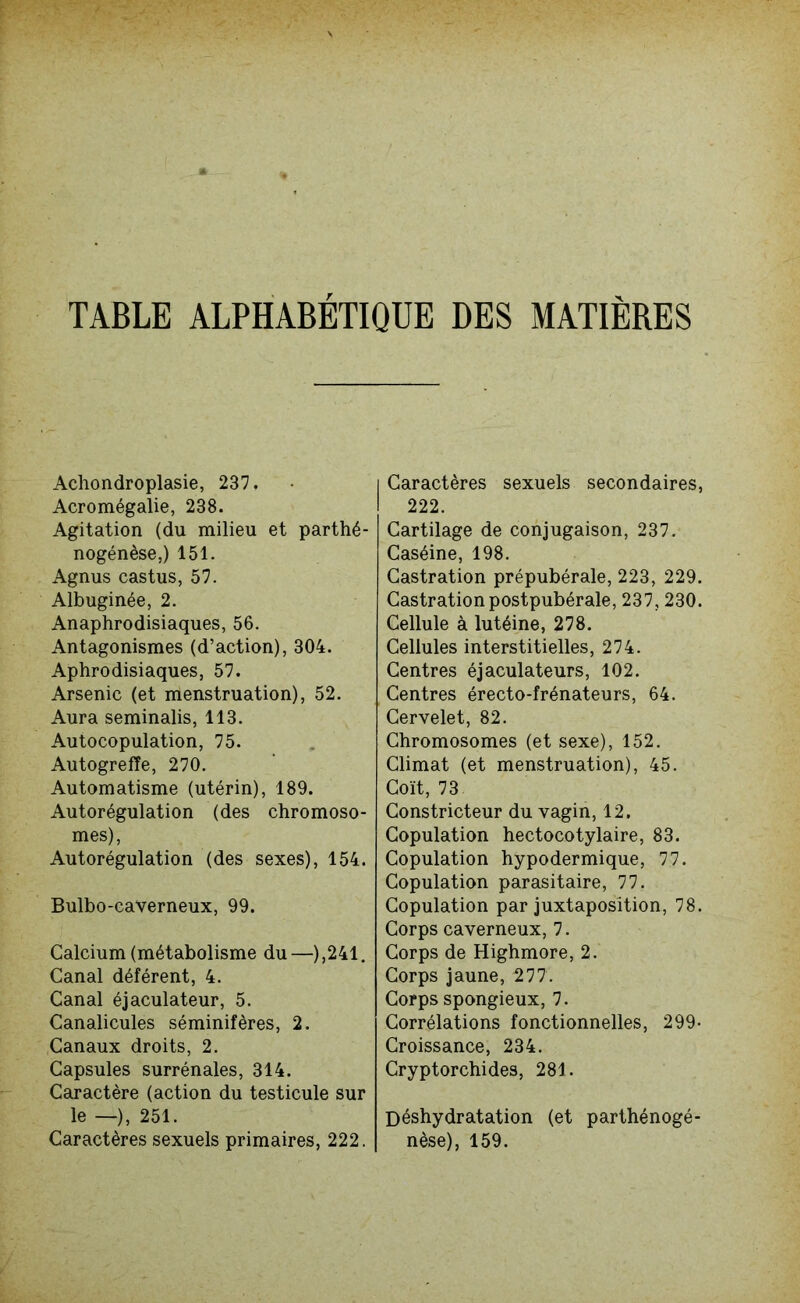 Achondroplasie, 237. Acromégalie, 238. Agitation (du milieu et parthé- nogénèse,) 151. Agnus castus, 57. Albuginée, 2. Anaphrodisiaques, 56. Antagonismes (d’action), 304. Aphrodisiaques, 57. Arsenic (et menstruation), 52. Aura seminalis, 113. Autocopulation, 75. Autogreffe, 270. Automatisme (utérin), 189. Autorégulation (des chromoso- mes), Autorégulation (des sexes), 154. Bulbo-caverneux, 99. Calcium (métabolisme du—),241. Canal déférent, 4. Canal éjaculateur, 5. Canalicules séminifères, 2. Canaux droits, 2. Capsules surrénales, 314. Caractère (action du testicule sur le —), 251. Caractères sexuels primaires, 222. | Caractères sexuels secondaires, I 222. Cartilage de conjugaison, 237. Caséine, 198. Castration prépubérale, 223, 229. Castrationpostpubérale, 237, 230. Cellule à lutéine, 278. Cellules interstitielles, 274. Centres éjaculateurs, 102. Centres érecto-frénateurs, 64. Cervelet, 82. Chromosomes (et sexe), 152. Climat (et menstruation), 45. Coït, 73 Constricteur du vagin, 12. Copulation hectocotylaire, 83. Copulation hypodermique, 77. Copulation parasitaire, 77. Copulation par juxtaposition, 78. Corps caverneux, 7. Corps de Highmore, 2. Corps jaune, 277. Corps spongieux, 7. Corrélations fonctionnelles, 299- Croissance, 234. Cryptorchides, 281. Déshydratation (et parthénogé- nèse), 159.