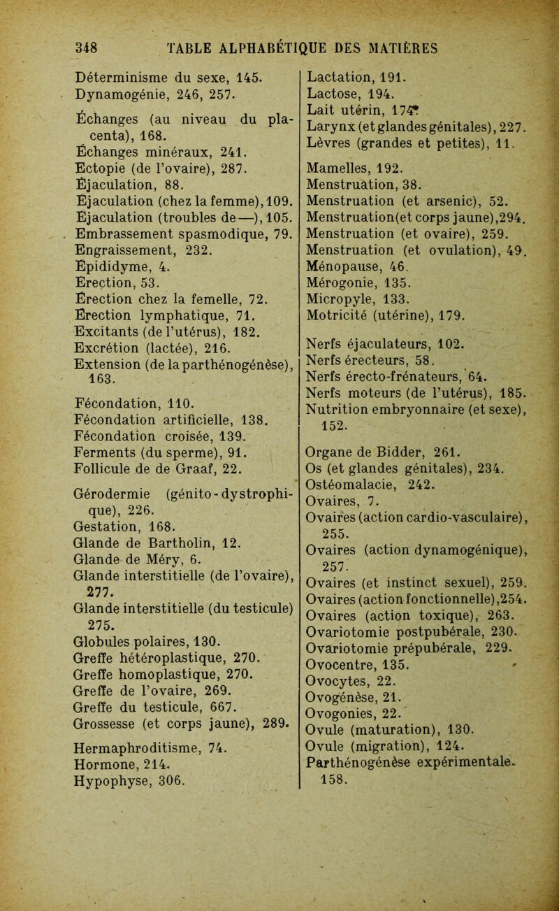 Déterminisme du sexe, 145. Dynamogénie, 246, 257. Échanges (au niveau du pla- centa), 168. Échanges minéraux, 241. Ectopie (de l’ovaire), 287. Éjaculation, 88. Éjaculation (chez la femme), 109. Ejaculation (troubles de—),105. Embrassement spasmodique, 79. Engraissement, 232. Épididyme, 4. Erection, 53. Érection chez la femelle, 72. Érection lymphatique, 71. Excitants (de l’utérus), 182. Excrétion (lactée), 216. Extension (de laparthénogénèse), 163. Fécondation, 110. Fécondation artificielle, 138. Fécondation croisée, 139. Ferments (du sperme), 91. Follicule de de Graaf, 22. Gérodermie (génito-dystrophi- que), 226. Gestation, 168. Glande de Bartholin, 12. Glande de Méry, 6. Glande interstitielle (de l’ovaire), 277. Glande interstitielle (du testicule) 275. Globules polaires, 130. Greffe hétéroplastique, 270. Greffe homoplastique, 270. Greffe de l’ovaire, 269. Greffe du testicule, 667. Grossesse (et corps jaune), 289. Hermaphroditisme, 74. Hormone, 214. Hypophyse, 306. Lactation, 191. Lactose, 194. Lait utérin, 174T Larynx (et glandes génitales), 227. Lèvres (grandes et petites), 11. Mamelles, 192. Menstruation, 38. Menstruation (et arsenic), 52. Menstruation(et corps jaune),294. Menstruation (et ovaire), 259. Menstruation (et ovulation), 49. Ménopause, 46. Mérogonie, 135. Micropyle, 133. Motricité (utérine), 179. Nerfs éjaculateurs, 102. Nerfs érecteurs, 58. Nerfs érecto-frénateurs, 64. Nerfs moteurs (de l’utérus), 185. Nutrition embryonnaire (et sexe), 152. Organe de Bidder, 261. Os (et glandes génitales), 234. Ostéomalacie, 242. Ovaires, 7. Ovaires (action cardio-vasculaire), 255. Ovaires (action dynamogénique), 257. Ovaires (et instinct sexuel), 259. Ovaires (action fonctionnelle),254. Ovaires (action toxique), 263. Ovariotomie postpubérale, 230. Ovariotomie prépubérale, 229. Ovocentre, 135. Ovocytes, 22. Ovogénèse, 21. Ovogonies, 22. Ovule (maturation), 130. Ovule (migration), 124. Parthénogénèse expérimentale. 158.