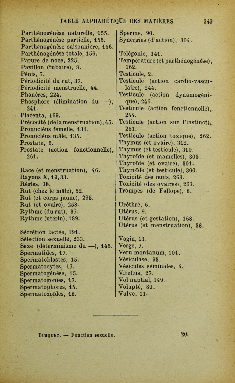 Parthénogénèse naturelle, 155. Parthénogénèse partielle, 156. Parthénogénèse saisonnière, 156. Parthénogénèse totale, 156. Parure de noce, 225. Pavillon (tubaire), 8. Pénis, 7. Périodicité du rut, 37. Périodicité menstruelle, 44. Phanères, 224. Phosphore (élimination du —), 241. Placenta, 169. Précocité (de la menstruation), 45. Pronucléus femelle, 131. Pronucléus mâle, 135. Prostate, 6. Prostate (action fonctionnelle), 261. Race (et menstruation), 46. Rayons X, 19,33. Règles, 38. Rut (chez le mâle), 52. Rut (et corps jaune), 295. Rut (et ovaire), 258. Rythme (durut), 37. Rythme (utérin), 189. Sécrétion lactée, 191. Sélection sexuelle, 233. Sexe (déterminisme du —), 145. Spermatides, 17. Spermatoblastes, 15. Spermatocytes, 17. Spermatogénèse, 15. Spermatogonies, 17. Spermatophores, 15. Spermatozoïdes, 18. Sperme, 90. Synergies (d’action), 304. Télégonie, 141. Température (et parthénogénèse), 162. Testicule, 2. Testicule (action cardio-vascu- laire), 244. Testicule (action dynamogéni- que), 246. Testicule (action fonctionnelle), 244. Testicule (action sur l’instinct), 251. Testicule (action toxique), 262. Thymus (et ovaire), 312. Thymus (et testicule), 310. Thyroïde (et mamelles), 303. Thyroïde (et ovaire), 301. Thyroïde (et testicule), 300. Toxicité des œufs, 263. Toxicité (des ovaires), 263. Trompes (de Fallope), 8. Urèthre, 6. Utérus, 9. Utérus (et gestation), 168. Utérus (et menstruation), 38. Vagin, 11. Verge, 7. Veru montanum, 101. Vésiculase, 93. Vésicules séminales, 4. Vitellus, 27. Vol nuptial, 149. Volupté, 89. Vulve, 11. Busquet. — Fonction sexuelle. 20