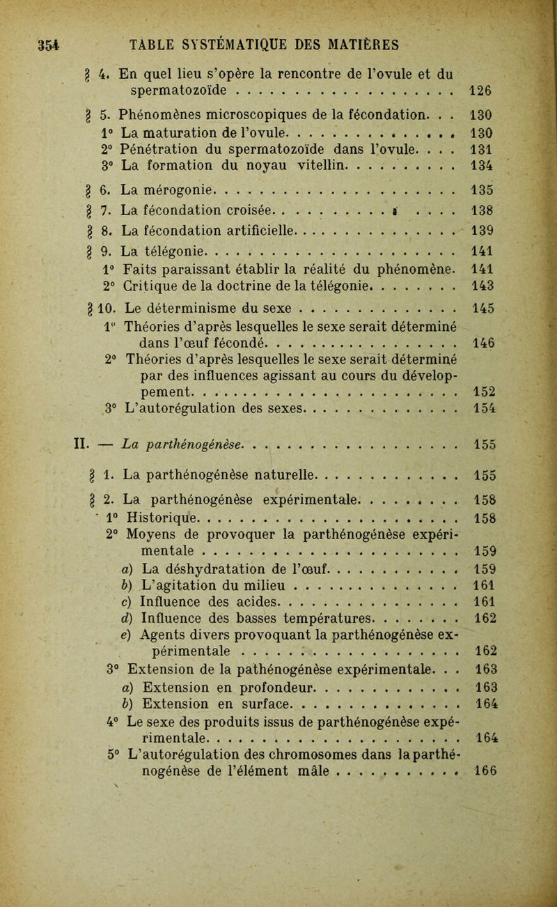 l 4. En quel lieu s’opère la rencontre de l’ovule et du spermatozoïde 126 § 5. Phénomènes microscopiques de la fécondation. . . 130 1° La maturation de l’ovule 130 2° Pénétration du spermatozoïde dans l’ovule. ... 131 3° La formation du noyau vitellin 134 l 6. La mérogonie 135 l 7. La fécondation croisée a .... 138 § 8. La fécondation artificielle 139 § 9. La télégonie 141 1° Faits paraissant établir la réalité du phénomène. 141 2° Critique de la doctrine de la télégonie 143 § 10. Le déterminisme du sexe 145 1 Théories d’après lesquelles le sexe serait déterminé dans l’œuf fécondé 146 2° Théories d’après lesquelles le sexe serait déterminé par des influences agissant au cours du dévelop- pement 152 3° L’autorégulation des sexes 154 II. — La parthénogenèse 155 l 1. La parthénogénèse naturelle 155 l 2. La parthénogénèse expérimentale 158 ' 1° Historique 158 2° Moyens de provoquer la parthénogénèse expéri- mentale 159 a) La déshydratation de l’œuf 159 h) L’agitation du milieu 161 c) Influence des acides 161 d) Influence des basses températures 162 e) Agents divers provoquant la parthénogénèse ex- périmentale 162 3° Extension de la pathénogénèse expérimentale. . . 163 a) Extension en profondeur 163 h) Extension en surface 164 4° Le sexe des produits issus de parthénogénèse expé- rimentale 164 5° L’autorégulation des chromosomes dans la parthé- nogénèse de l’élément mâle 166