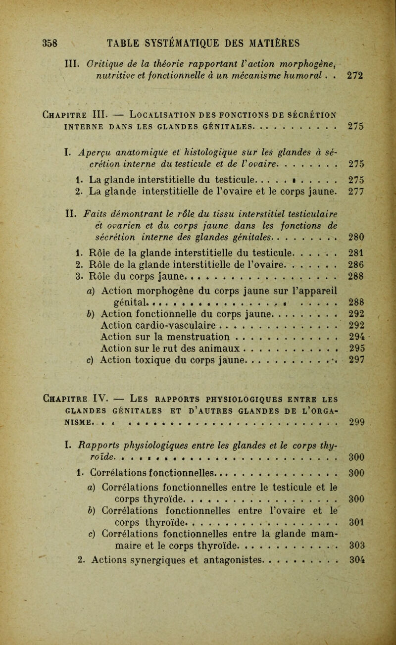 III. Critique de la théorie rapportant Vaction morphogène, nutritive et fonctionnelle à un mécanisme humoral. . 272 Chapitre III. — Localisation des fonctions de sécrétion INTERNE DANS LES GLANDES GÉNITALES 275 I. Aperçu anatomique et histologique sür les glandes à sé- crétion interne du testicule et de Vovaire 275 1. La glande interstitielle du testicule i 275 2. La glande interstitielle de l’ovaire et le corps jaune. 277 II. Faits démontrant le rôle du tissu interstitiel testiculaire et ovarien et du corps jaune dans les fonctions de sécrétion interne des glandes génitales 280 1. Rôle de la glande interstitielle du testicule 281 2. Rôle de la glande interstitielle de l’ovaire 286 3. Rôle du corps jaune 288 a) Action morphogène du corps jaune sur l’appareil génital • 288 h) Action fonctionnelle du corps jaune 292 Action cardio-vasculaire 292 Action sur la menstruation 294 Action sur le rut des animaux 295 c) Action toxique du corps jaune 297 Chapitre IV. — Les rapports physiologiques entre les GLANDES GÉNITALES ET D’AUTRES GLANDES DE L’ORGA- NISME. 299 I. Rapports physiologiques entre les glandes et le corps thy- roïde. 300 1. Corrélations fonctionnelles 300 a) Corrélations fonctionnelles entre le testicule et le corps thyroïde 300 b) Corrélations fonctionnelles entre l’ovaire et le corps thyroïde 301 c) Corrélations fonctionnelles entre la glande mam- maire et le corps thyroïde 303 2. Actions synergiques et antagonistes 304