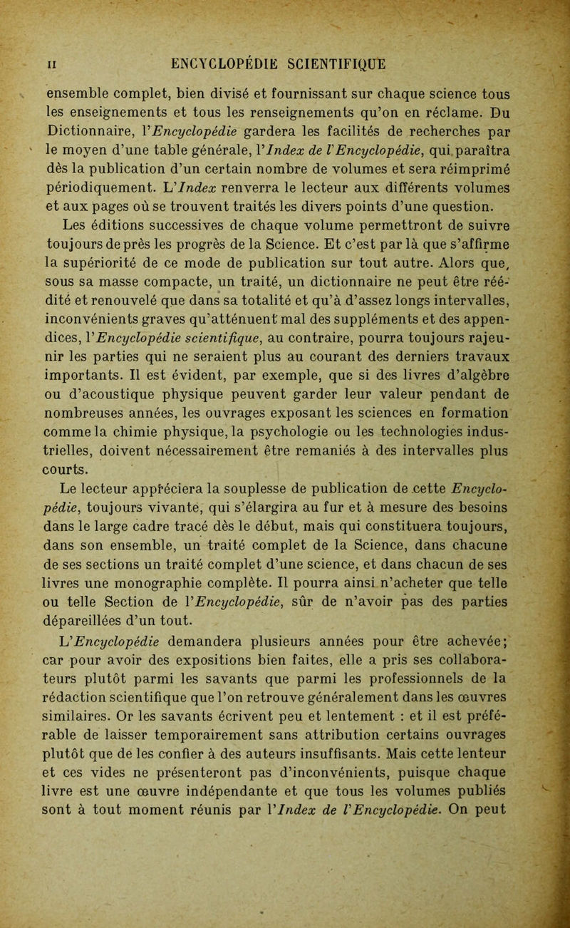 ensemble complet, bien divisé et fournissant sur chaque science tous les enseignements et tous les renseignements qu’on en réclame. Du Dictionnaire, Y Encyclopédie gardera les facilités de recherches par le moyen d’une table générale, VIndex de VEncyclopédie, qui. paraîtra dès la publication d’un certain nombre de volumes et sera réimprimé périodiquement. Il Index renverra le lecteur aux différents volumes et aux pages où se trouvent traités les divers points d’une question. Les éditions successives de chaque volume permettront de suivre toujours de près les progrès de la Science. Et c’est par là que s’affirme la supériorité de ce mode de publication sur tout autre. Alors que, sous sa masse compacte, un traité, un dictionnaire ne peut être réé- dité et renouvelé que dans sa totalité et qu’à d’assez longs intervalles, inconvénients graves qu’atténuent' mal des suppléments et des appen- dices, Y Encyclopédie scientifique, au contraire, pourra toujours rajeu- nir les parties qui ne seraient plus au courant des derniers travaux importants. Il est évident, par exemple, que si des livres d’algèbre ou d’acoustique physique peuvent garder leur valeur pendant de nombreuses années, les ouvrages exposant les sciences en formation comme la chimie physique, la psychologie ou les technologies indus- trielles, doivent nécessairement être remaniés à des intervalles plus courts. Le lecteur appréciera la souplesse de publication de .cette Encyclo- pédie, toujours vivante, qui s’élargira au fur et à mesure des besoins dans le large cadre tracé dès le début, mais qui constituera toujours, dans son ensemble, un traité complet de la Science, dans chacune de ses sections un traité complet d’une science, et dans chacun de ses livres une monographie complète. Il pourra ainsi n’acheter que telle ou telle Section de Y Encyclopédie, sûr de n’avoir pas des parties dépareillées d’un tout. U Encyclopédie demandera plusieurs années pour être achevée; car pour avoir des expositions bien faites, elle a pris ses collabora- teurs plutôt parmi les savants que parmi les professionnels de la rédaction scientifique que l’on retrouve généralement dans les œuvres similaires. Or les savants écrivent peu et lentement : et il est préfé- rable de laisser temporairement sans attribution certains ouvrages plutôt que de les confier à des auteurs insuffisants. Mais cette lenteur et ces vides ne présenteront pas d’inconvénients, puisque chaque livre est une œuvre indépendante et que tous les volumes publiés sont à tout moment réunis par Y Index de V Encyclopédie. On peut