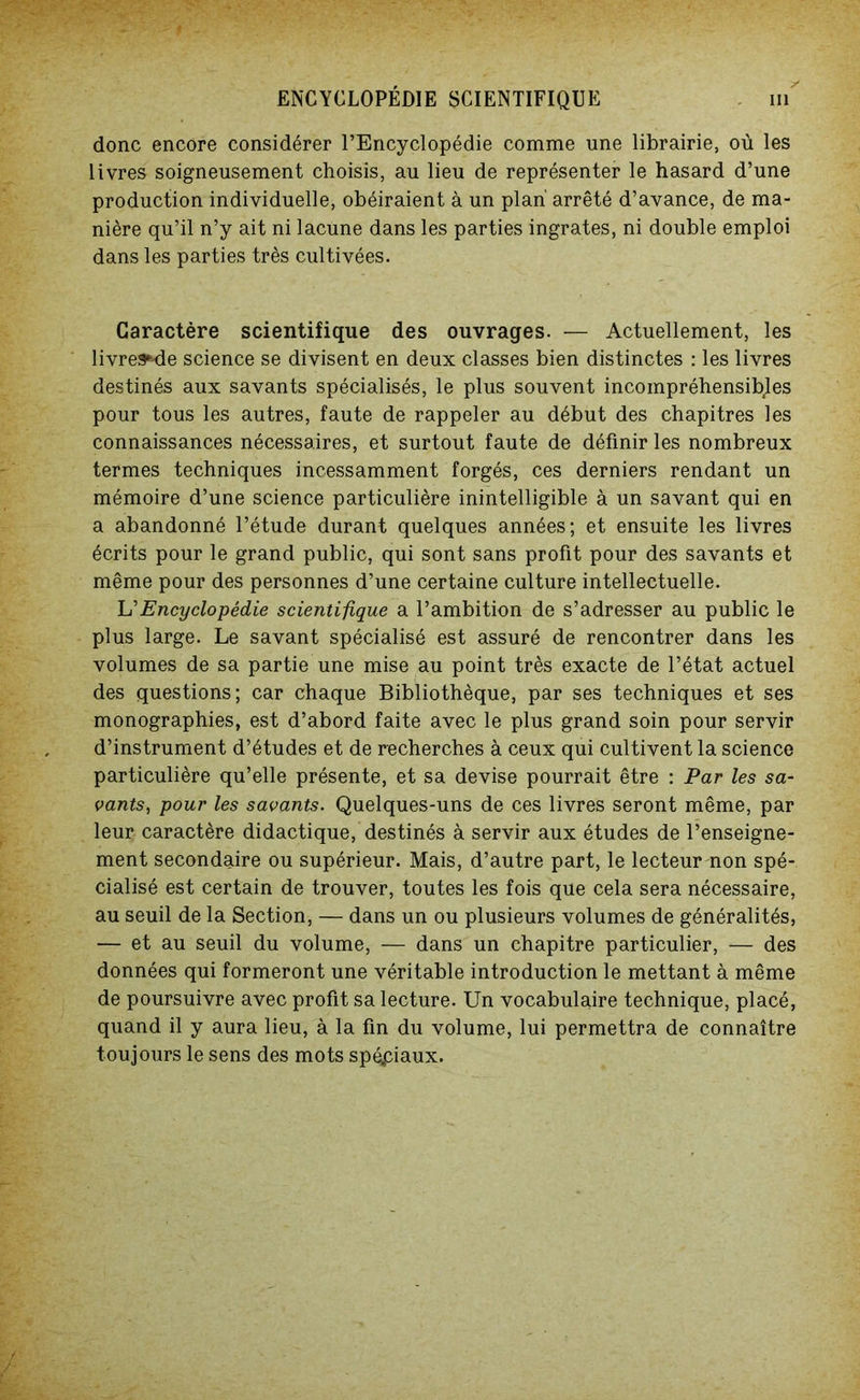 donc encore considérer l’Encyclopédie comme une librairie, où les livres soigneusement choisis, au lieu de représenter le hasard d’une production individuelle, obéiraient à un plan' arrêté d’avance, de ma- nière qu’il n’y ait ni lacune dans les parties ingrates, ni double emploi dans les parties très cultivées. Caractère scientifique des ouvrages. — Actuellement, les livrea^de science se divisent en deux classes bien distinctes : les livres destinés aux savants spécialisés, le plus souvent incompréhensibles pour tous les autres, faute de rappeler au début des chapitres les connaissances nécessaires, et surtout faute de définir les nombreux termes techniques incessamment forgés, ces derniers rendant un mémoire d’une science particulière inintelligible à un savant qui en a abandonné l’étude durant quelques années; et ensuite les livres écrits pour le grand public, qui sont sans profit pour des savants et même pour des personnes d’une certaine culture intellectuelle. L’Encyclopédie scientifique a l’ambition de s’adresser au public le plus large. Le savant spécialisé est assuré de rencontrer dans les volumes de sa partie une mise au point très exacte de l’état actuel des questions; car chaque Bibliothèque, par ses techniques et ses monographies, est d’abord faite avec le plus grand soin pour servir d’instrument d’études et de recherches à ceux qui cultivent la science particulière qu’elle présente, et sa devise pourrait être : Par les sa- vants, pour les savants. Quelques-uns de ces livres seront même, par leur caractère didactique, destinés à servir aux études de l’enseigne- ment secondaire ou supérieur. Mais, d’autre part, le lecteur non spé- cialisé est certain de trouver, toutes les fois que cela sera nécessaire, au seuil de la Section, — dans un ou plusieurs volumes de généralités, — et au seuil du volume, — dans un chapitre particulier, — des données qui formeront une véritable introduction le mettant à même de poursuivre avec profit sa lecture. Un vocabulaire technique, placé, quand il y aura lieu, à la fin du volume, lui permettra de connaître toujours le sens des mots spéciaux.