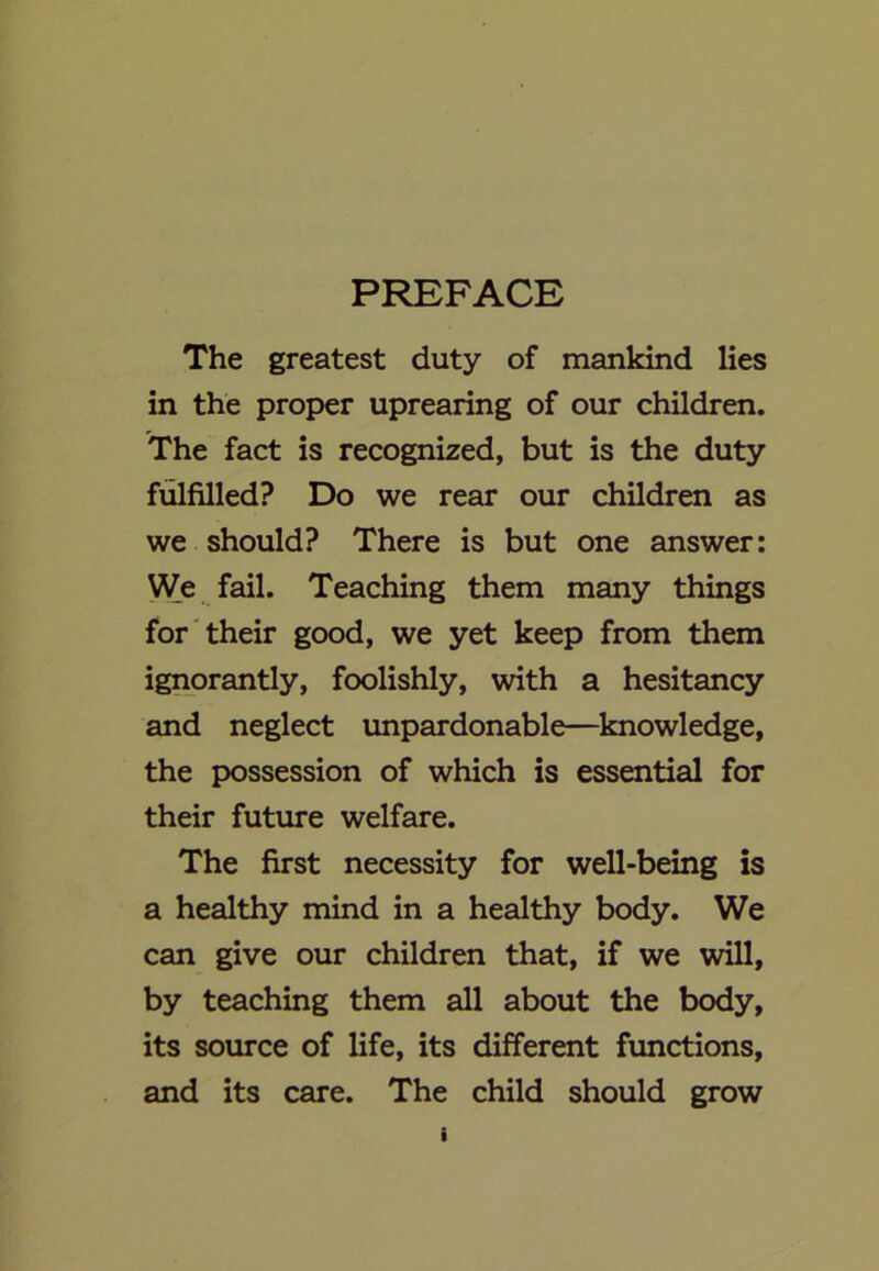 PREFACE The greatest duty of mankind lies in the proper uprearing of our children. The fact is recognized, but is the duty fulfilled? Do we rear our children as we should? There is but one answer: We fail. Teaching them many things for their good, we yet keep from them ignorantly, foolishly, with a hesitancy and neglect unpardonable—knowledge, the possession of which is essential for their future welfare. The first necessity for well-being is a healthy mind in a healthy body. We can give our children that, if we will, by teaching them all about the body, its source of life, its different functions, and its care. The child should grow