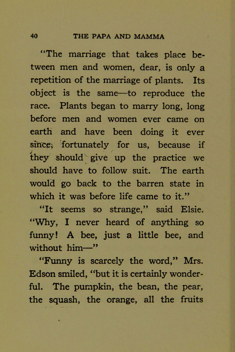 “The marriage that takes place be- tween men and women, dear, is only a repetition of the marriage of plants. Its object is the same—to reproduce the race. Plants began to marry long, long before men and women ever came on earth and have been doing it ever since; fortunately for us, because if they should give up the practice we should have to follow suit. The earth would go back to the barren state in which it was before life came to it.” “It seems so strange,” said Elsie. “Why, I never heard of anything so funny! A bee, just a little bee, and without him—” “Funny is scarcely the word,” Mrs. Edson smiled, “but it is certainly wonder- ful. The pumpkin, the bean, the pear, the squash, the orange, all the fruits