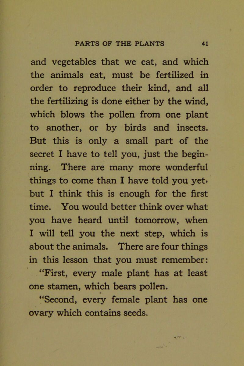 and vegetables that we eat, and which the animals eat, must be fertilized in order to reproduce their kind, and all the fertilizing is done either by the wind, which blows the pollen from one plant to another, or by birds and insects. But this is only a small part of the secret I have to tell you, just the begin- ning. There are many more wonderful things to come than I have told you yet. but I think this is enough for the first time. You would better think over what you have heard until tomorrow, when I will tell you the next step, which is about the animals. There are four things in this lesson that you must remember: “First, every male plant has at least one stamen, which bears pollen. “Second, every female plant has one ovary which contains seeds.