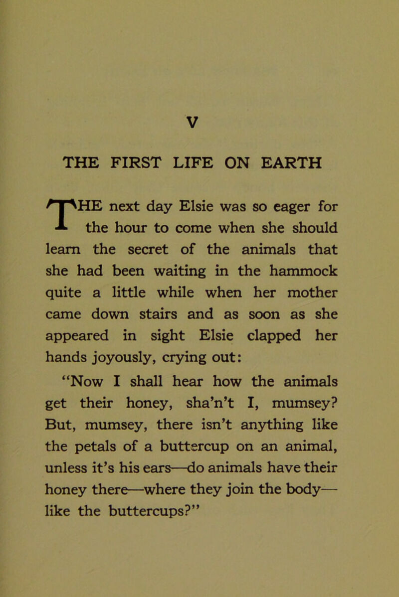 THE FIRST LIFE ON EARTH HE next day Elsie was so eager for the hour to come when she should learn the secret of the animals that she had been waiting in the hammock quite a little while when her mother came down stairs and as soon as she appeared in sight Elsie clapped her hands joyously, crying out: “Now I shall hear how the animals get their honey, sha’n’t I, mumsey? But, mumsey, there isn’t anything like the petals of a buttercup on an animal, unless it’s his ears—do animals have their honey there—where they join the body— like the buttercups?”