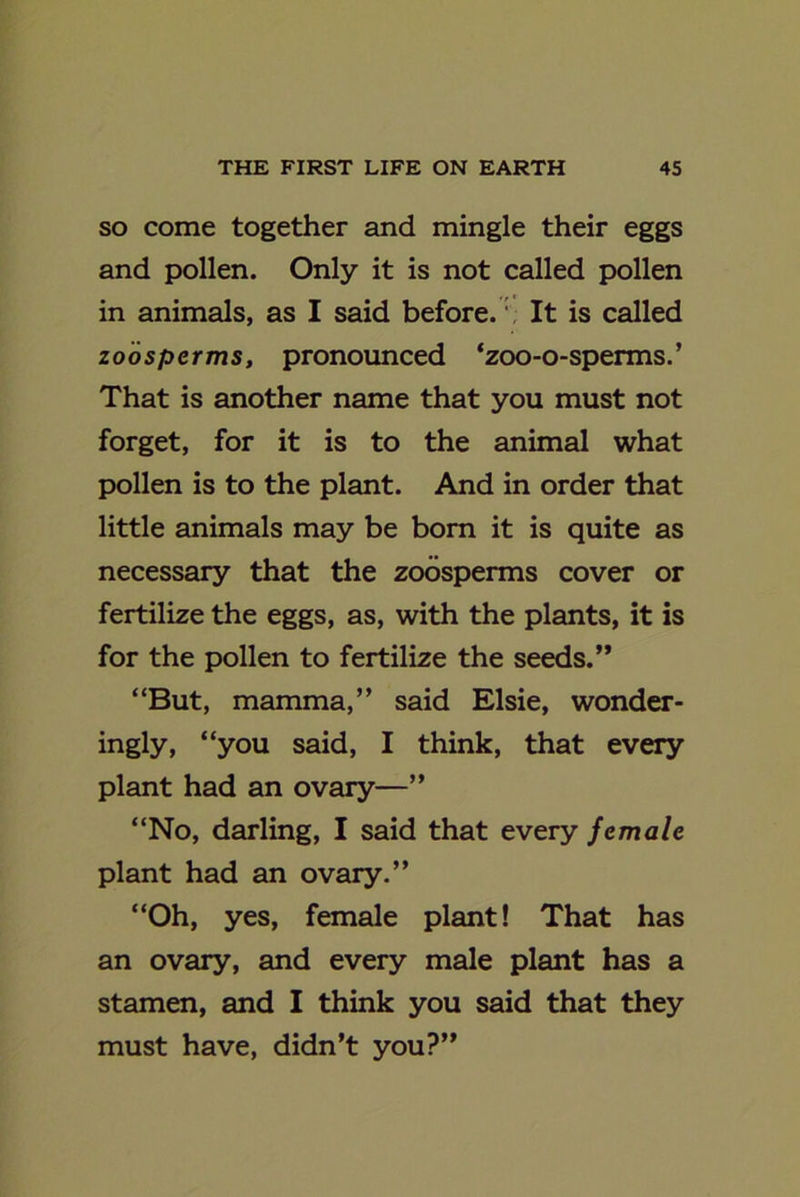 so come together and mingle their eggs and pollen. Only it is not called pollen in animals, as I said before. \ It is called zoosperms, pronounced ‘zoo-o-sperms.’ That is another name that you must not forget, for it is to the animal what pollen is to the plant. And in order that little animals may be born it is quite as necessary that the zoosperms cover or fertilize the eggs, as, with the plants, it is for the pollen to fertilize the seeds.” “But, mamma,” said Elsie, wonder- ingly, “you said, I think, that every plant had an ovary—” “No, darling, I said that every female plant had an ovary.” “Oh, yes, female plant! That has an ovary, and every male plant has a stamen, and I think you said that they must have, didn’t you?”