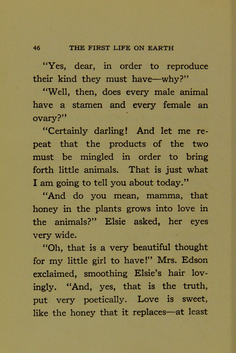 “Yes, dear, in order to reproduce their kind they must have—why?” “Well, then, does every male animal have a stamen and every female an ovary?” “Certainly darling! And let me re- peat that the products of the two must be mingled in order to bring forth little animals. That is just what I am going to tell you about today.” “And do you mean, mamma, that honey in the plants grows into love in the animals?” Elsie asked, her eyes very wide. “Oh, that is a very beautiful thought for my little girl to have!” Mrs. Edson exclaimed, smoothing Elsie’s hair lov- ingly. “And, yes, that is the truth, put very poetically. Love is sweet, like the honey that it replaces—at least