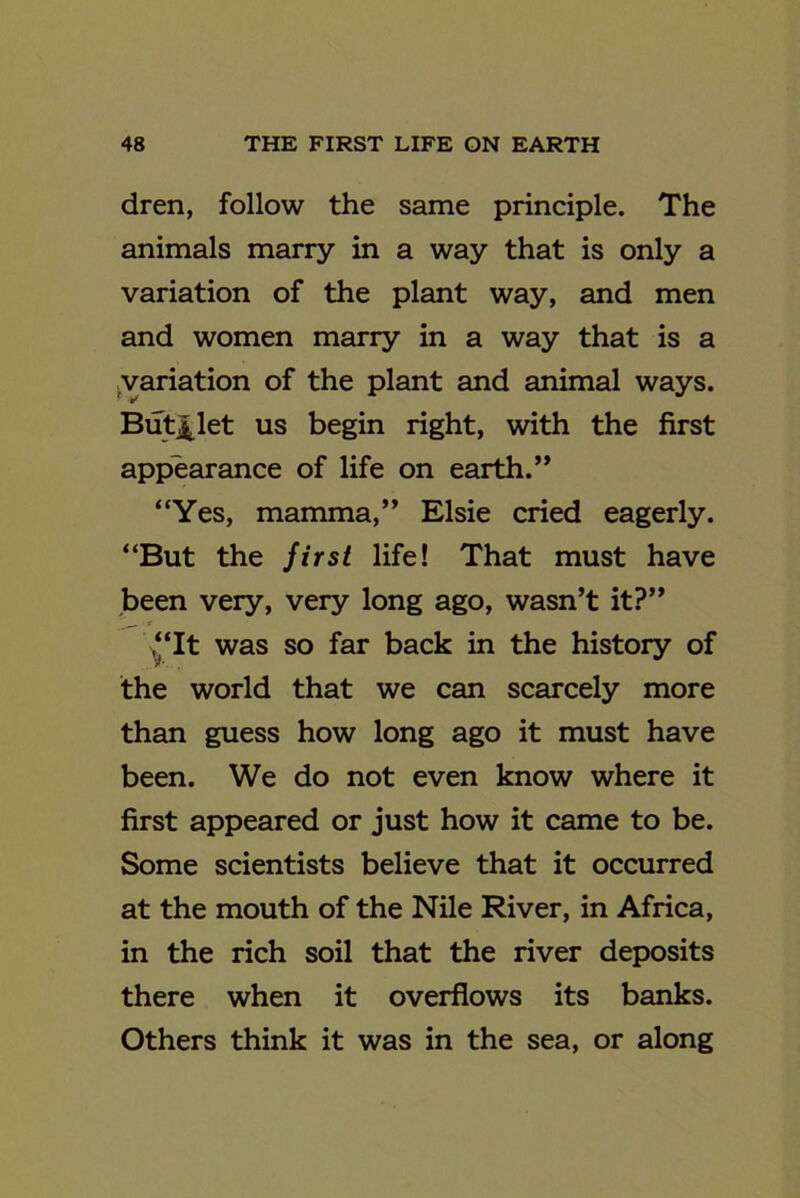 dren, follow the same principle. The animals marry in a way that is only a variation of the plant way, and men and women marry in a way that is a variation of the plant and animal ways. But£let us begin right, with the first appearance of life on earth.” “Yes, mamma,” Elsie cried eagerly. “But the first life! That must have been very, very long ago, wasn’t it?” . t “It was so far back in the history of the world that we can scarcely more than guess how long ago it must have been. We do not even know where it first appeared or just how it came to be. Some scientists believe that it occurred at the mouth of the Nile River, in Africa, in the rich soil that the river deposits there when it overflows its banks. Others think it was in the sea, or along