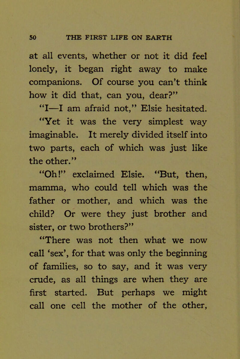 at all events, whether or not it did feel lonely, it began right away to make companions. Of course you can't think how it did that, can you, dear?” “I—I am afraid not,” Elsie hesitated. “Yet it was the very simplest way imaginable. It merely divided itself into two parts, each of which was just like the other.” “Oh!” exclaimed Elsie. “But, then, mamma, who could tell which was the father or mother, and which was the child? Or were they just brother and sister, or two brothers?” “There was not then what we now call ‘sex’, for that was only the beginning of families, so to say, and it was very crude, as all things are when they are first started. But perhaps we might call one cell the mother of the other.