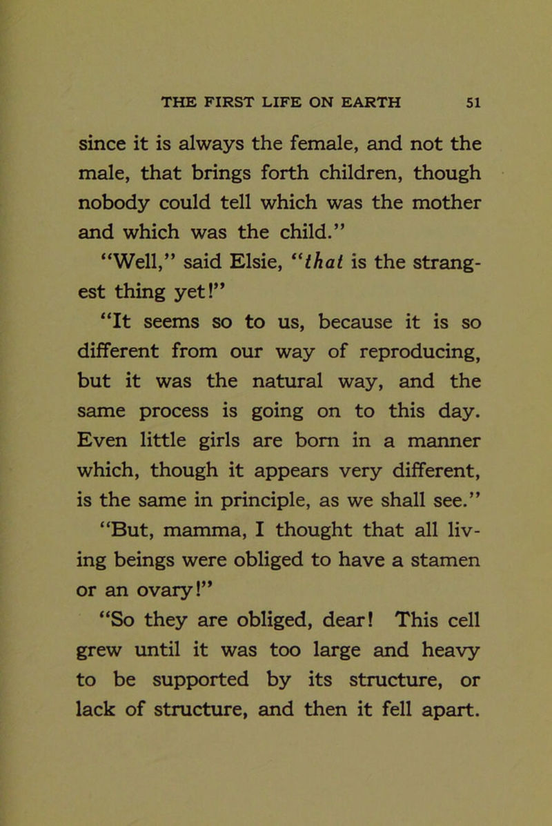 since it is always the female, and not the male, that brings forth children, though nobody could tell which was the mother and which was the child.” “Well,” said Elsie, “that is the strang- est thing yet!” “It seems so to us, because it is so different from our way of reproducing, but it was the natural way, and the same process is going on to this day. Even little girls are bom in a manner which, though it appears very different, is the same in principle, as we shall see.” “But, mamma, I thought that all liv- ing beings were obliged to have a stamen or an ovary!” “So they are obliged, dear! This cell grew until it was too large and heavy to be supported by its structure, or lack of structure, and then it fell apart.
