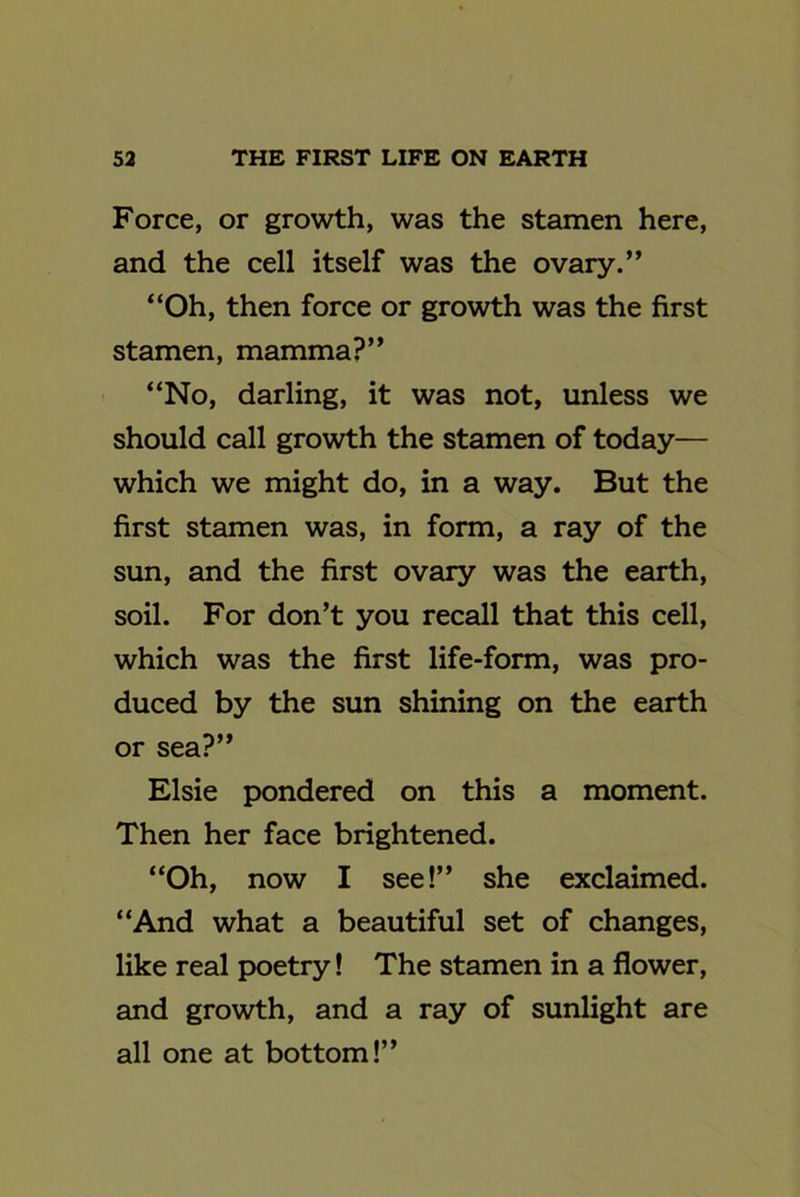 Force, or growth, was the stamen here, and the cell itself was the ovary.” “Oh, then force or growth was the first stamen, mamma?” “No, darling, it was not, unless we should call growth the stamen of today— which we might do, in a way. But the first stamen was, in form, a ray of the sun, and the first ovary was the earth, soil. For don’t you recall that this cell, which was the first life-form, was pro- duced by the sun shining on the earth or sea?” Elsie pondered on this a moment. Then her face brightened. “Oh, now I see!” she exclaimed. “And what a beautiful set of changes, like real poetry! The stamen in a flower, and growth, and a ray of sunlight are all one at bottom!”