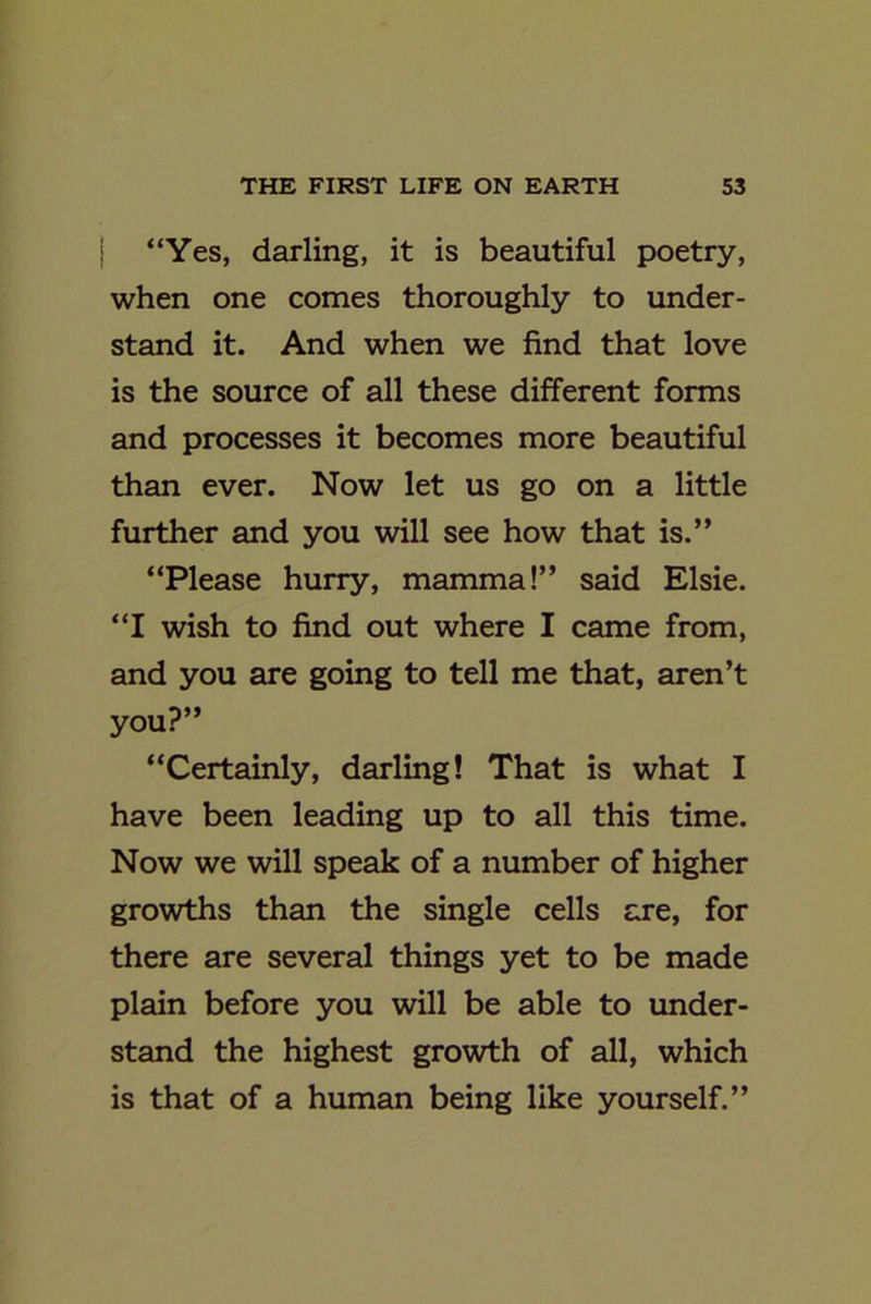 j “Yes, darling, it is beautiful poetry, when one comes thoroughly to under- stand it. And when we find that love is the source of all these different forms and processes it becomes more beautiful than ever. Now let us go on a little further and you will see how that is.” “Please hurry, mamma!” said Elsie. “I wish to find out where I came from, and you are going to tell me that, aren’t you?” “Certainly, darling! That is what I have been leading up to all this time. Now we will speak of a number of higher growths than the single cells are, for there are several things yet to be made plain before you will be able to under- stand the highest growth of all, which is that of a human being like yourself.”