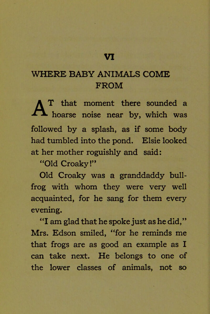 VI WHERE BABY ANIMALS COME FROM T that moment there sounded a hoarse noise near by, which was followed by a splash, as if some body had tumbled into the pond. Elsie looked at her mother roguishly and said: “Old Croaky!” Old Croaky was a granddaddy bull- frog with whom they were very well acquainted, for he sang for them every evening. “I am glad that he spoke just as he did,” Mrs. Edson smiled, “for he reminds me that frogs are as good an example as I can take next. He belongs to one of the lower classes of animals, not so
