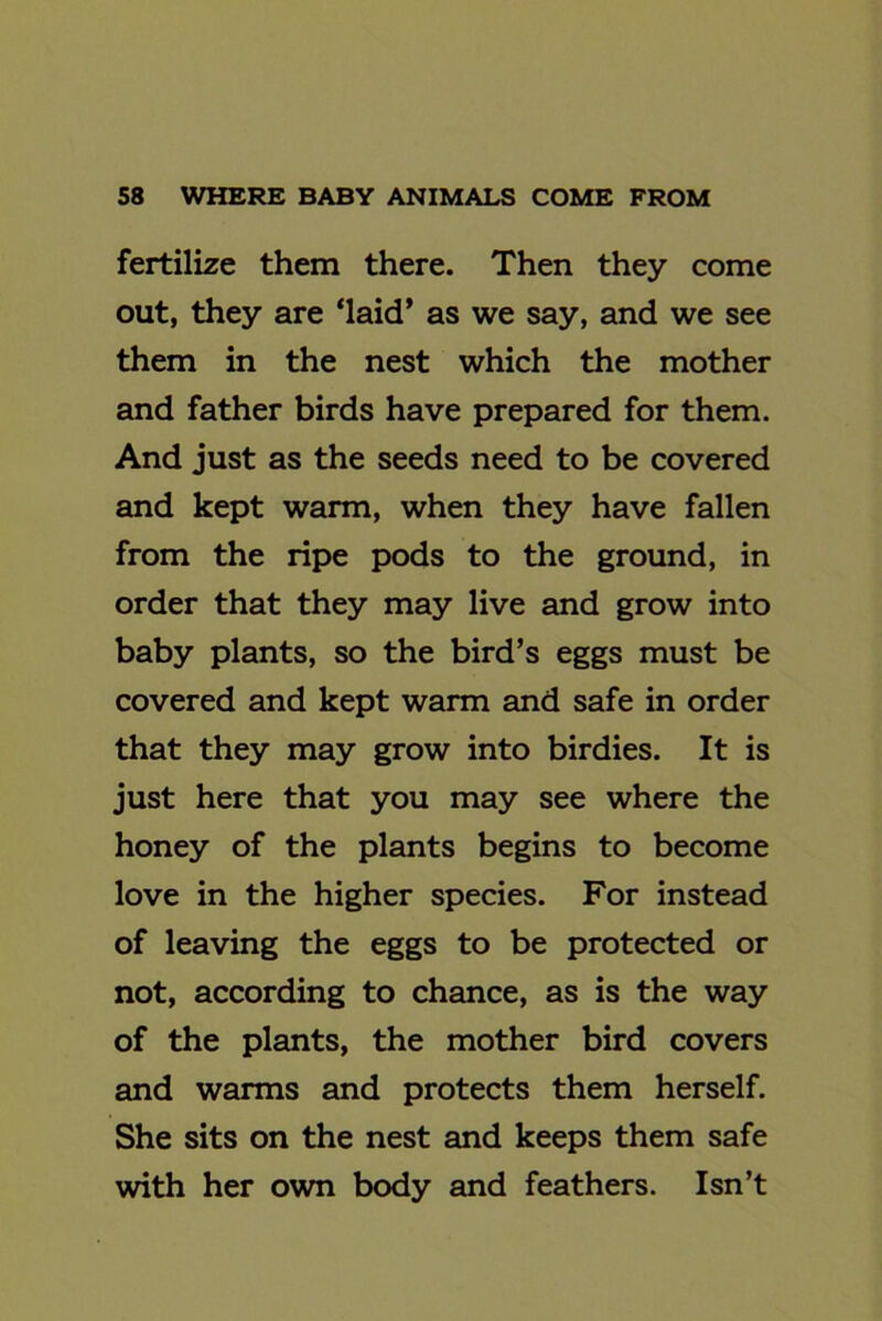 fertilize them there. Then they come out, they are ‘laid’ as we say, and we see them in the nest which the mother and father birds have prepared for them. And just as the seeds need to be covered and kept warm, when they have fallen from the ripe pods to the ground, in order that they may live and grow into baby plants, so the bird’s eggs must be covered and kept warm and safe in order that they may grow into birdies. It is just here that you may see where the honey of the plants begins to become love in the higher species. For instead of leaving the eggs to be protected or not, according to chance, as is the way of the plants, the mother bird covers and warms and protects them herself. She sits on the nest and keeps them safe with her own body and feathers. Isn’t