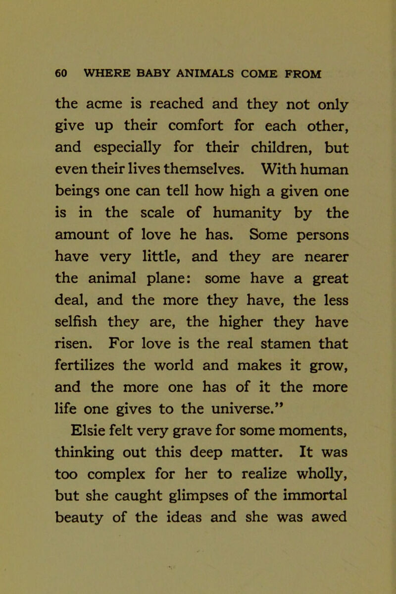 the acme is reached and they not only give up their comfort for each other, and especially for their children, but even their lives themselves. With human beings one can tell how high a given one is in the scale of humanity by the amount of love he has. Some persons have very little, and they are nearer the animal plane: some have a great deal, and the more they have, the less selfish they are, the higher they have risen. For love is the real stamen that fertilizes the world and makes it grow, and the more one has of it the more life one gives to the universe.” Elsie felt very grave for some moments, thinking out this deep matter. It was too complex for her to realize wholly, but she caught glimpses of the immortal beauty of the ideas and she was awed