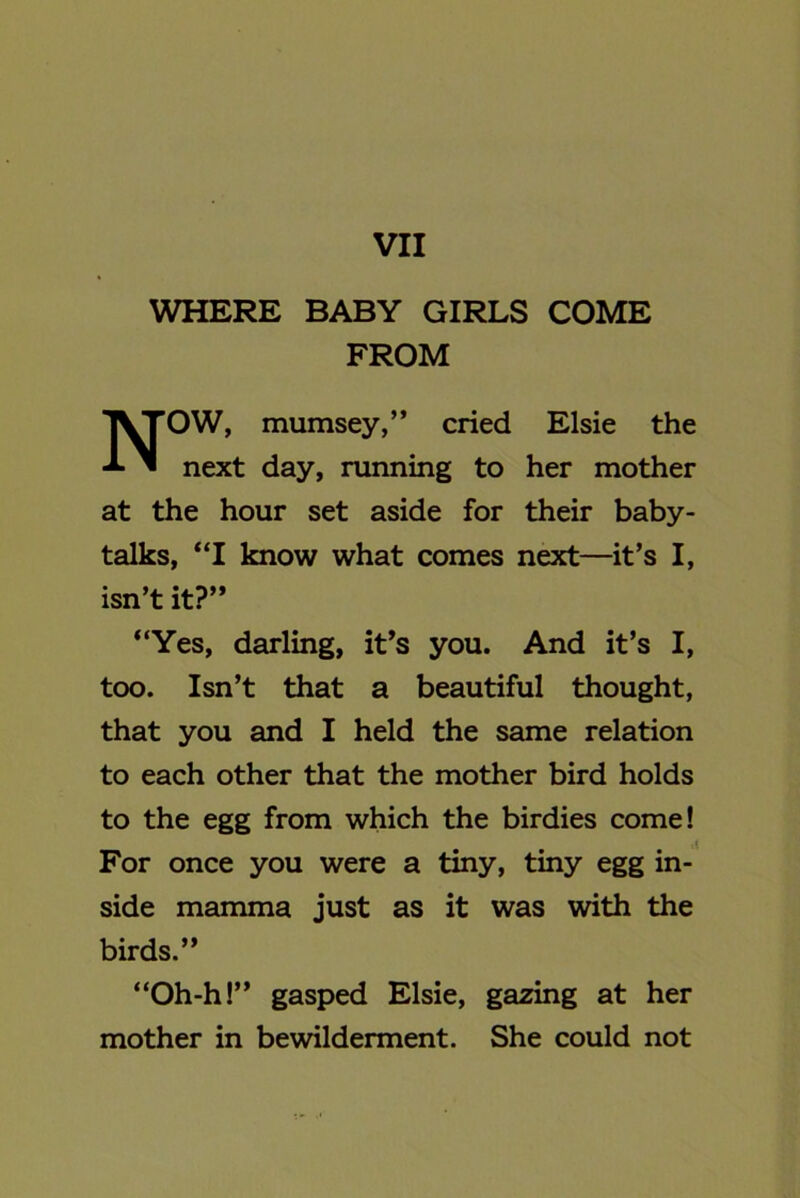 VII WHERE BABY GIRLS COME FROM NOW, mumsey,” cried Elsie the next day, running to her mother at the hour set aside for their baby- talks, “I know what comes next—it’s I, isn’t it?” “Yes, darling, it’s you. And it’s I, too. Isn’t that a beautiful thought, that you and I held the same relation to each other that the mother bird holds to the egg from which the birdies come! For once you were a tiny, tiny egg in- side mamma just as it was with the birds.” “Oh-h!” gasped Elsie, gazing at her mother in bewilderment. She could not