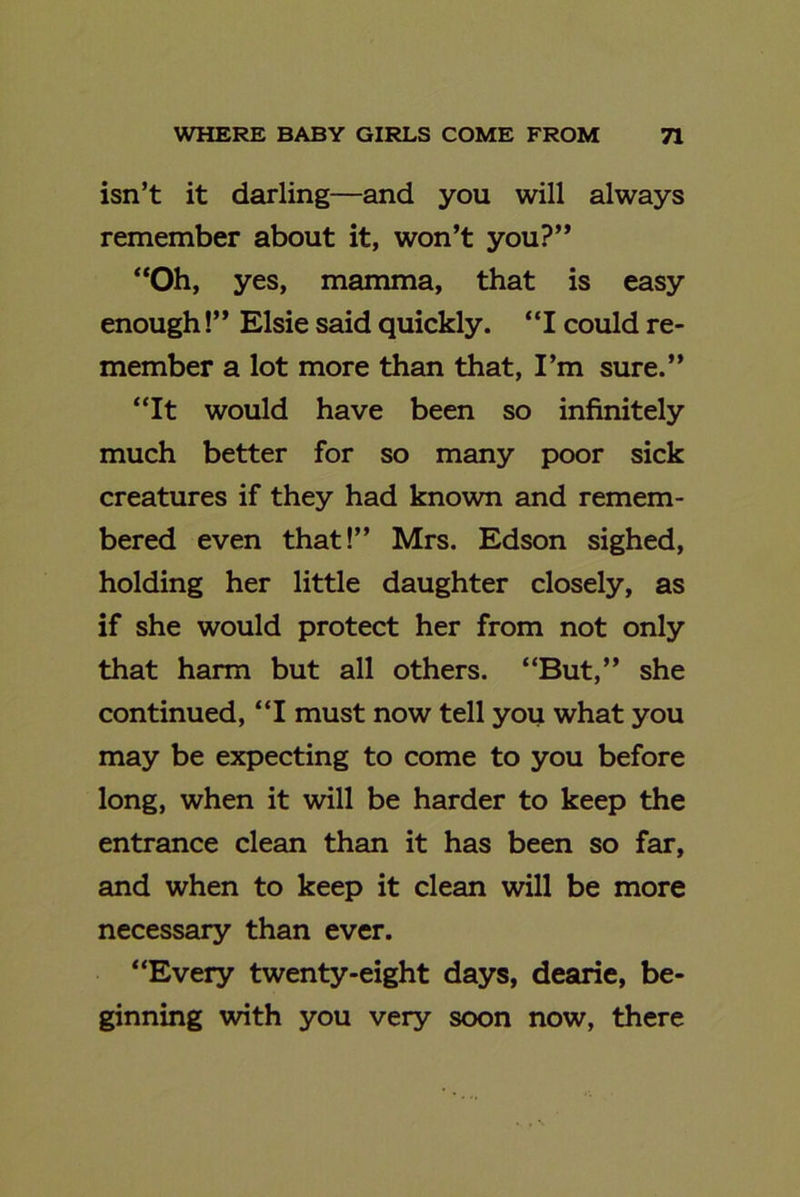 isn’t it darling—and you will always remember about it, won’t you?” “Oh, yes, mamma, that is easy enough!” Elsie said quickly. “I could re- member a lot more than that, I’m sure.” “It would have been so infinitely much better for so many poor sick creatures if they had known and remem- bered even that!” Mrs. Edson sighed, holding her little daughter closely, as if she would protect her from not only that harm but all others. “But,” she continued, “I must now tell you what you may be expecting to come to you before long, when it will be harder to keep the entrance clean than it has been so far, and when to keep it clean will be more necessary than ever. “Every twenty-eight days, dearie, be- ginning with you very soon now, there