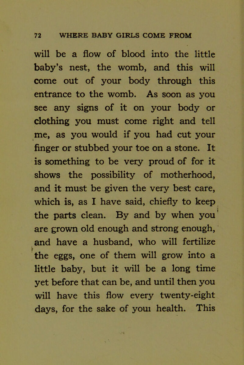 will be a flow of blood into the little baby’s nest, the womb, and this will come out of your body through this entrance to the womb. As soon as you see any signs of it on your body or clothing you must come right and tell me, as you would if you had cut your finger or stubbed your toe on a stone. It is something to be very proud of for it shows the possibility of motherhood, and it must be given the very best care, which is, as I have said, chiefly to keep the parts clean. By and by when you' are grown old enough and strong enough, and have a husband, who will fertilize the eggs, one of them will grow into a little baby, but it will be a long time yet before that can be, and until then you will have this flow every twenty-eight days, for the sake of youi health. This