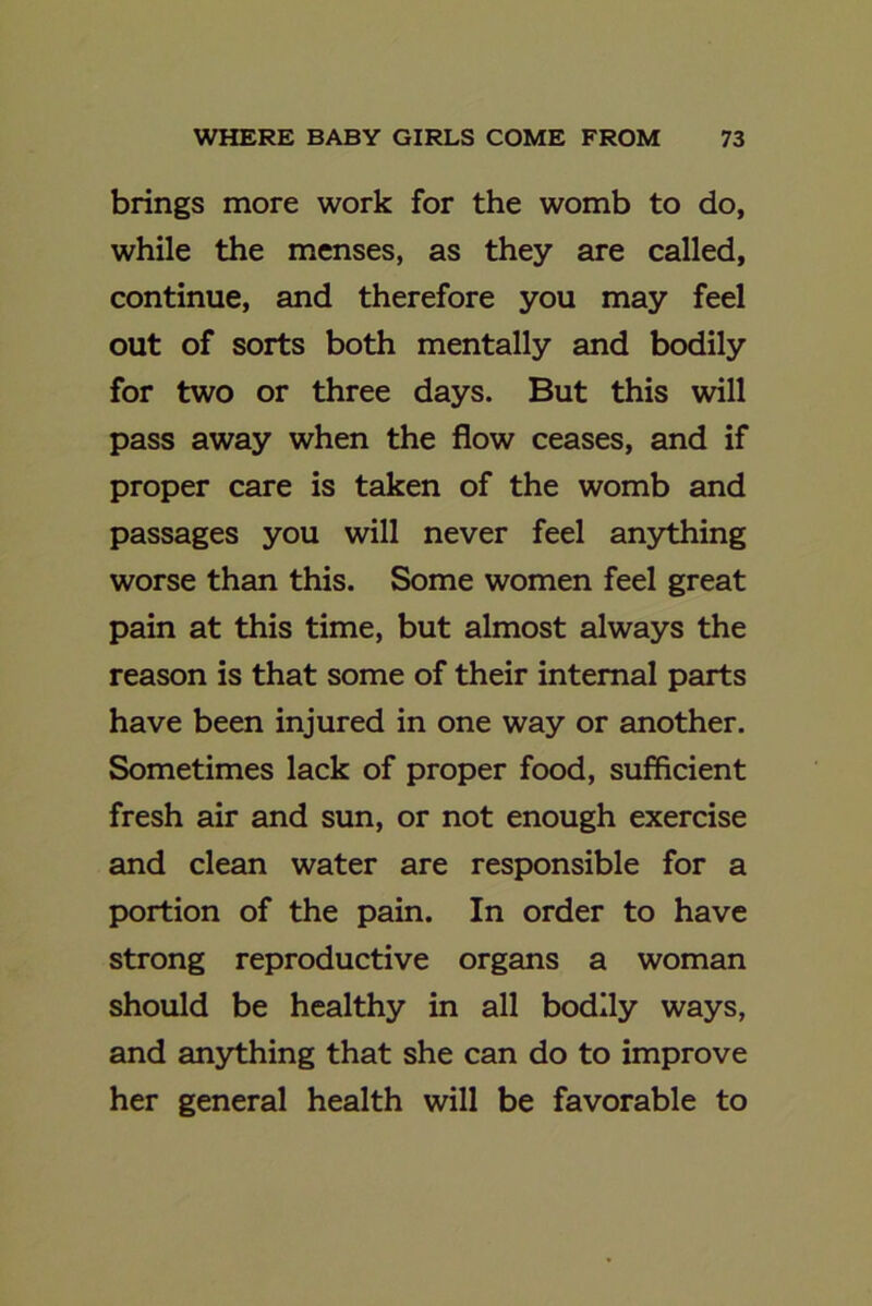 brings more work for the womb to do, while the menses, as they are called, continue, and therefore you may feel out of sorts both mentally and bodily for two or three days. But this will pass away when the flow ceases, and if proper care is taken of the womb and passages you will never feel anything worse than this. Some women feel great pain at this time, but almost always the reason is that some of their internal parts have been injured in one way or another. Sometimes lack of proper food, sufficient fresh air and sun, or not enough exercise and clean water are responsible for a portion of the pain. In order to have strong reproductive organs a woman should be healthy in all bodily ways, and anything that she can do to improve her general health will be favorable to