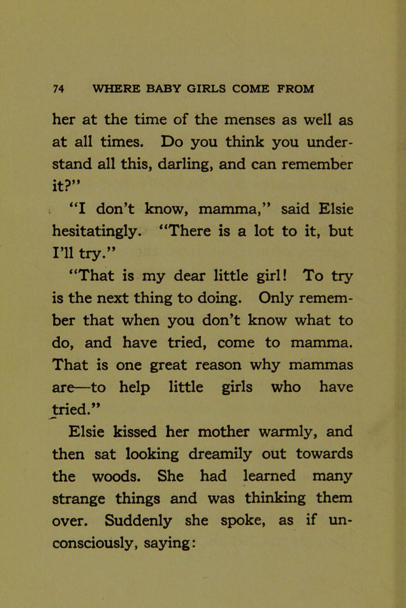 her at the time of the menses as well as at all times. Do you think you under- stand all this, darling, and can remember it?” “I don’t know, mamma,” said Elsie hesitatingly. “There is a lot to it, but I’ll try.” “That is my dear little girl! To try is the next thing to doing. Only remem- ber that when you don’t know what to do, and have tried, come to mamma. That is one great reason why mammas are—to help little girls who have tried.” Elsie kissed her mother warmly, and then sat looking dreamily out towards the woods. She had learned many strange things and was thinking them over. Suddenly she spoke, as if un- consciously, saying: