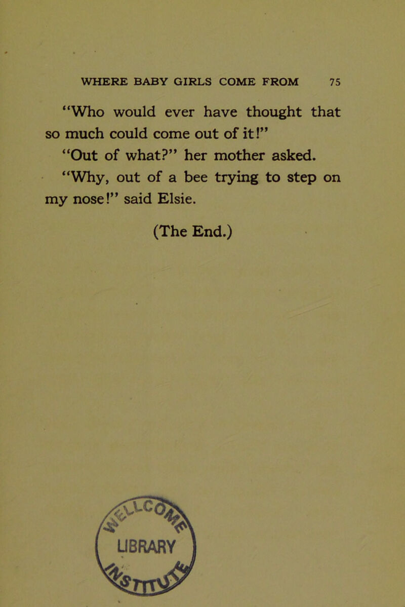 “Who would ever have thought that so much could come out of it!” “Out of what?” her mother asked. “Why, out of a bee trying to step on my nose!” said Elsie. (The End.)