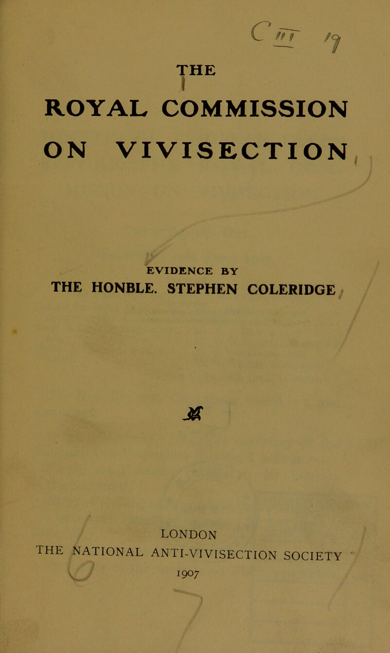 THE ROYAL COMMISSION ON VIVISECTION EVIDENCE BY THE HONBLE. STEPHEN COLERIDGE LONDON THE NATIONAL ANTI-VIVISECTION SOCIETY ' 1907