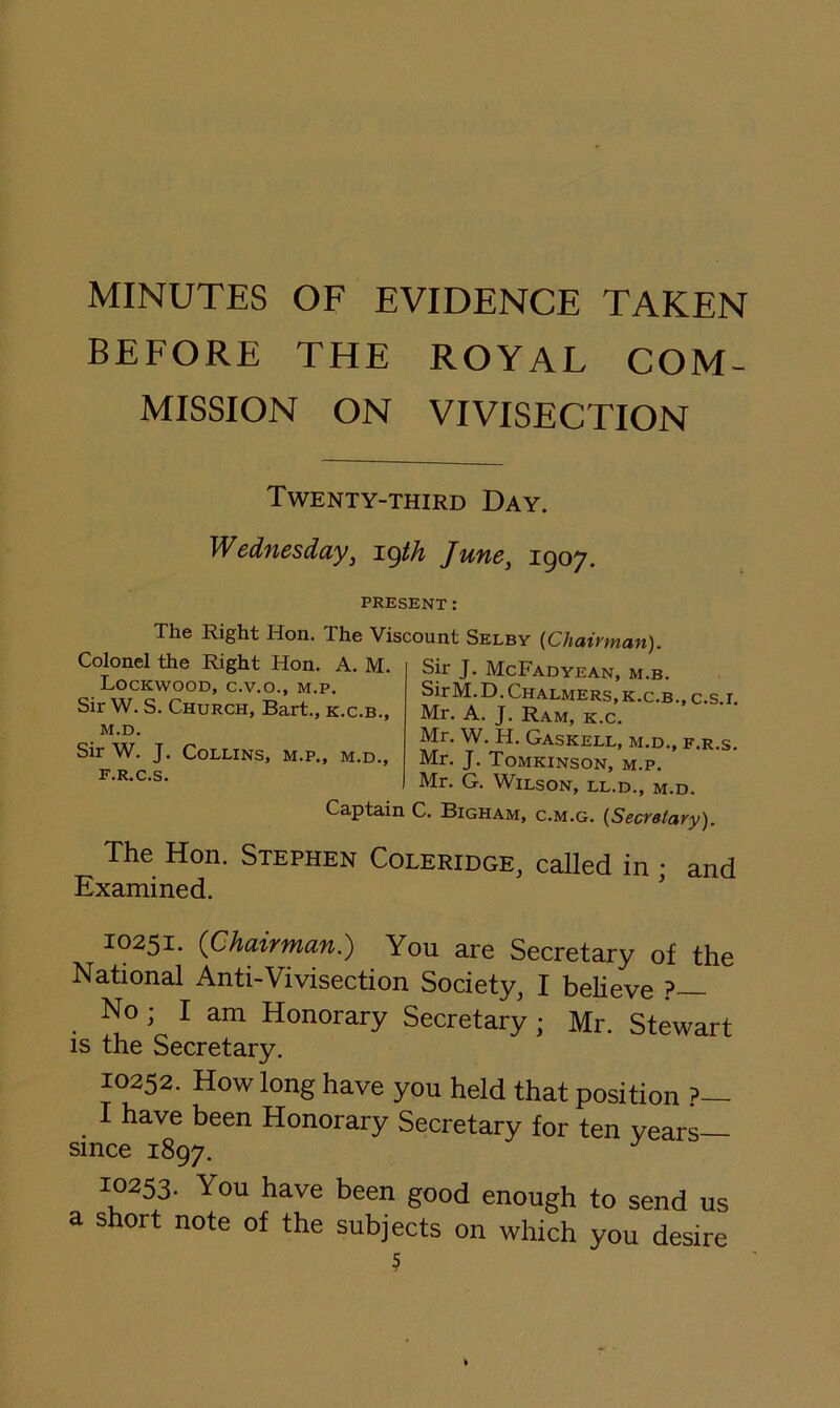 MINUTES OF EVIDENCE TAKEN BEFORE THE ROYAL COM- MISSION ON VIVISECTION Twenty-third Day. Wednesday, i.(^th June, 1907. PRESENT: The Right Hon. The Viscount Selby {Chairman). Sir W. J. Collins, m.p., m.d., F.R.C.S. M.D. Chalmers,K.c.B.,c.s.i. K.C.B., Mr. A. J. Ram, k.c. Mr. W. H. Gaskell, m.d., f.r.s. , m.d., Mr. J. Tomkinson, m.p. Mr. G. Wilson, ll.d., m.d. Captain C. Bigham, c.m.g. {Secretary). The Hon. Stephen Coleridge, called in • and iixamined. 10251. (Chairman.) You are Secretary of the National Anti-Vivisection Society, I believe ?— No; I am Honorary Secretary; Mr. Stewart IS the Secretary. 10252. How long have you held that position ?— I have been Honorary Secretary for ten years since 1897. 10253. You have been good enough to send us a short note of the subjects on which you desire