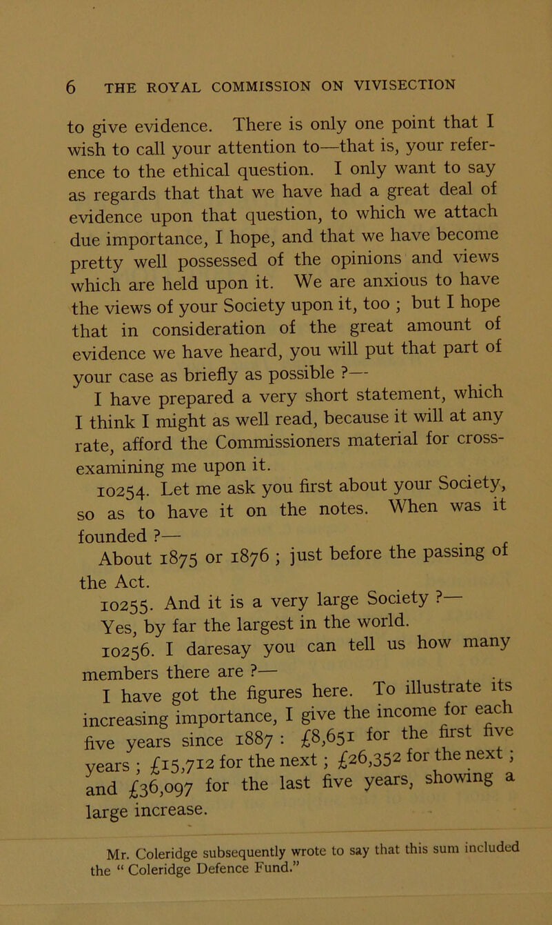 to give evidence. There is only one point that I wish to call your attention to—that is, your refer- ence to the ethical question. I only want to say as regards that that we have had a great deal of evidence upon that question, to which we attach due importance, I hope, and that we have become pretty well possessed of the opinions and views which are held upon it. We are anxious to have the views of your Society upon it, too ; but I hope that in consideration of the great amount of evidence we have heard, you will put that part of your case as briefly as possible ?— I have prepared a very short statement, which I think I might as well read, because it will at any rate, afford the Commissioners material for cross- examining me upon it. 10254. Let me ask you first about your Society, so as to have it on the notes. When was it founded ?— About 1875 or 1876 ; just before the passing ot the Act. 10255. And it is a very large Society ?— Yes, by far the largest in the world. 10256. I daresay you can tell us how many members there are ?— I have got the figures here. To illustrate its increasing importance, I give the income for each five years since 1887 : £8,651 for the first five years ; £15,712 Jor the next; £26,352 for the next; and £36,097 for the last five years, showing a large increase. Mr. Coleridge subsequently wrote to say that this sum included the “ Coleridge Defence Fund.”