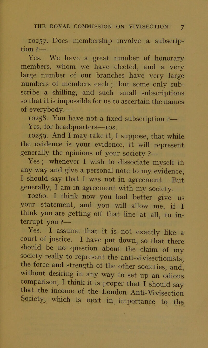10257, Does membership involve a subscrip- tion ?— Yes. We have a great number of honorary members, whom we have elected, and a very large number of our branches have very large numbers of members each ; but some only sub- scribe a shilling, and such small subscriptions so that it is impossible for us to ascertain the names of everybody.— 10258. You have not a fixed subscription ?— Yes, for headquarters—los. 10259. And I may take it, I suppose, that while the evidence is your evidence, it will represent generally the opinions of your society ?—■ Yes ; whenever I wish to dissociate myself in any way and give a personal note to my evidence, I should say that I was not in agreement. But generally, I am in agreement with my society. 10260. I think now you had better give us your statement, and you will allow me, if I think you are getting off that line at all, 'to in- terrupt you ?— Yes. I assume that it is not exactly hke a court of justice. I have put down, so that there should be no question about the claim of my society really to represent the anti-vivisectionists, the force and strength of the other societies, and', without desiring in any way to set up an odious comparison, I think it is proper that I should say that the income of the London Anti-Vivisection Society,^ which is next in importance to the