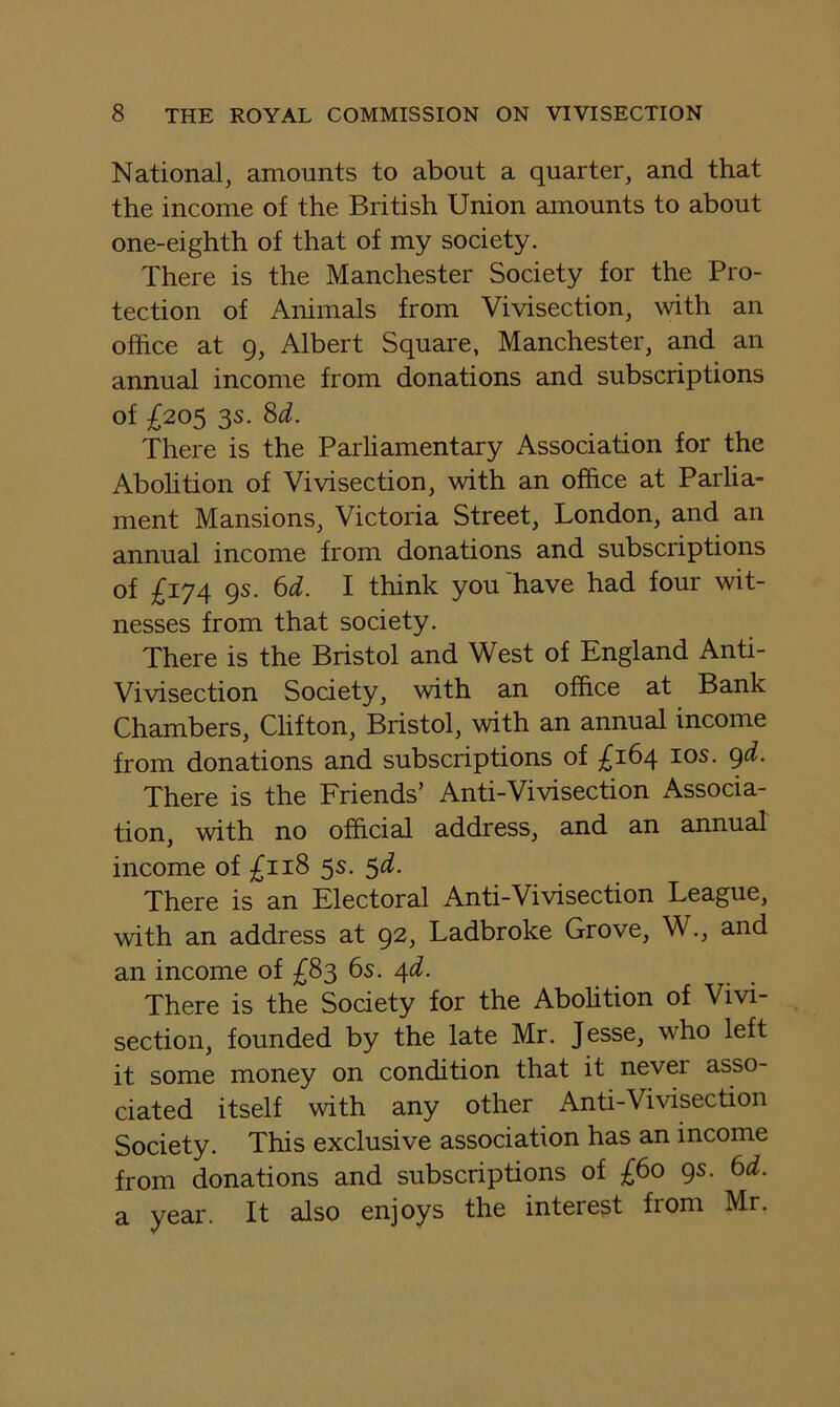 National, amounts to about a quarter, and that the income of the British Union amounts to about one-eighth of that of my society. There is the Manchester Society for the Pro- tection of Animals from Vivisection, with an office at 9, Albert Square, Manchester, and an annual income from donations and subscriptions of ^205 3s. Sd. There is the Parliamentary Association for the Abolition of Vivisection, with an office at Parlia- ment Mansions, Victoria Street, London, and an annual income from donations and subscriptions of £174 9s. 6d. I think you have had four wit- nesses from that society. There is the Bristol and West of England Anti- Vivisection Society, with an office at Bank Chambers, Clifton, Bristol, with an annual income from donations and subscriptions of ;^i64 los. gd. There is the Friends’ Anti-Vivisection Associa- tion, with no official address, and an annual income of £118 5s. ^d. There is an Electoral Anti-Vivisection League, with an address at 92, Ladbroke Grove, W., and an income of £83 6s. ^d. There is the Society for the Abohtion of Vivi- section, founded by the late Mr. Jesse, who left it some money on condition that it never asso- ciated itself with any other Anti-Vivisection Society. This exclusive association has an income from donations and subscriptions of gs. 6d. a year. It also enjoys the interest from Mr.