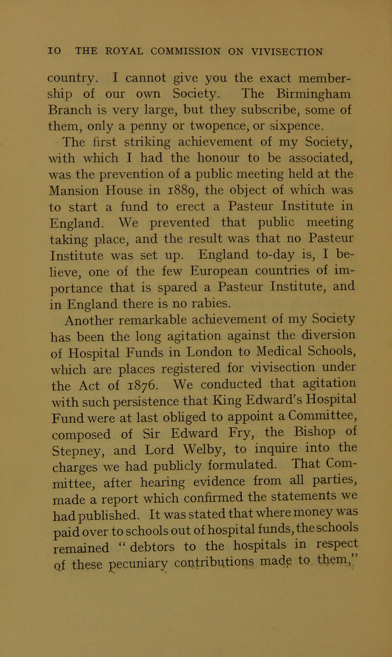 country. I cannot give you the exact member- ship of our own Society. The Birmingham Branch is very large, but they subscribe, some of them, only a penny or twopence, or sixpence. The first strildng achievement of my Society, wdth which I had the honour to be associated, was the prevention of a pubhc meeting held at the Mansion House in 1889, the object of which was to start a fund to erect a Pasteur Institute in England. We prevented that pubhc meeting taking place, and the result was that no Pasteur Institute was set up. England to-day is, I be- lieve, one of the few European countries of im- portance that is spared a Pasteur Institute, and in England there is no rabies. Another remarkable achievement of my Society has been the long agitation against the diversion of Hospital Funds in London to Medical Schools, which are places registered for vivisection under the Act of 1876. We conducted that agitation ^vith such persistence that King Edward’s Hospital Fund were at last obhged to appoint a Committee, composed of Sir Edward Fry, the Bishop of Stepney, and Lord Welby, to inquire into the charges we had publicly formulated. That Com- mittee, after hearing evidence from all parties, made a report which confirmed the statements we had published. It was stated that where money was paid over to schools out of hospital funds, the schools remained “ debtors to the hospitals in respect qf these pecuniary coptributioris made to them,”