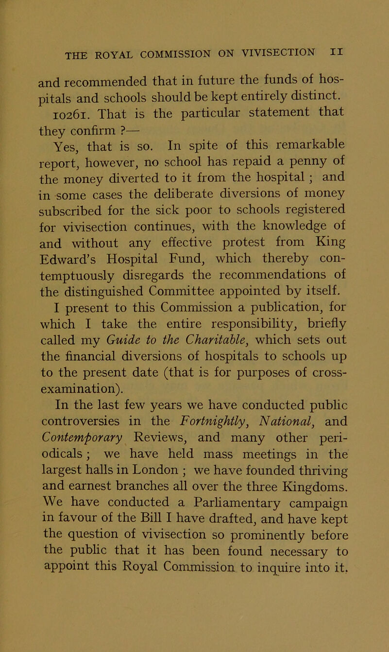 and recommended that in future the funds of hos- pitals and schools should be kept entirely distinct. 10261. That is the particular statement that they confirm ?— Yes, that is so. In spite of this remarkable report, however, no school has repaid a penny of the money diverted to it from the hospital; and in some cases the deliberate diversions of money subscribed for the sick poor to schools registered for vivisection continues, with the knowledge of and without any effective protest from King Edward’s Hospital Fund, which thereby con- temptuously disregards the recommendations of the distinguished Committee appointed by itself. I present to this Commission a pubhcation, for which I take the entire responsibility, briefly called my Guide to the Charitable, which sets out the financial diversions of hospitals to schools up to the present date (that is for purposes of cross- examination). In the last few years we have conducted public controversies in the Fortnightly, National, and Contemporary Reviews, and many other peri- odicals ; we have held mass meetings in the largest halls in London ; we have founded thriving and earnest branches all over the three Kingdoms. We have conducted a Parhamentary campaign in favour of the Bill I have drafted, and have kept the question of vivisection so prominently before the public that it has been found necessary to appoint this Royal Commission to inquire into it,