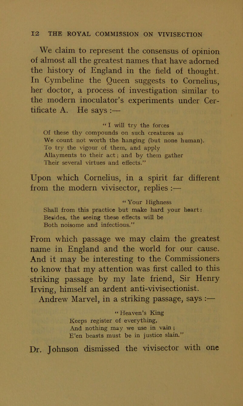 We claim to represent the consensus of opinion of almost all the greatest names that have adorned the history of England in the field of thought. In Cymbeline the Queen suggests to Cornelius, her doctor, a process of investigation similar to the modern inoculator’s experiments under Cer- tificate A. He says :— “ I will try the forces Of these thy compounds on such creatures as We count not worth the hanging (but none human). To try the vigour of them, and apply Allayments to their act; and by them gather Their several virtues and effects.” Upon which Cornelius, in a spirit far different from the modern vivisector, replies :— “ Your Highness Shall from this practice but make hard your heart: Besides, the seeing these effects will be Both noisome and infectious.” From which passage we may claim the greatest name in England and the world for our cause. And it may be interesting to the Commissioners to know that my attention was first called to this striking passage by my late friend. Sir Henry Irving, himself an ardent anti-vivisectionist. Andrew Marvel, in a striking passage, says :— “ Heaven’s King Keeps register of everything. And nothing may we use in vain; E’en beasts must be in justice slain.” Dr. Johnson dismissed the vivisector with one