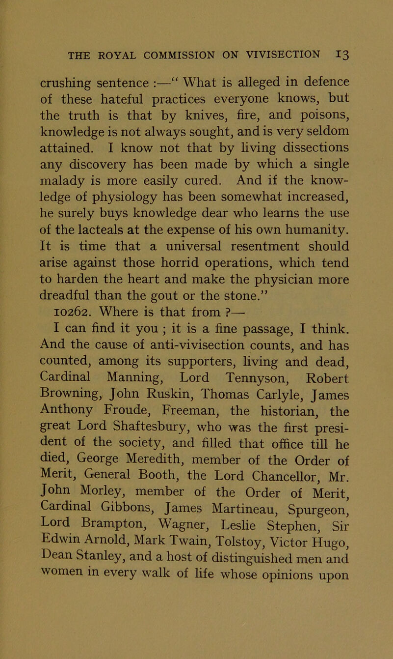 crushing sentence :—“ What is alleged in defence of these hateful practices everyone knows, but the truth is that by knives, fire, and poisons, knowledge is not always sought, and is very seldom attained, I know not that by living dissections any discovery has been made by which a single malady is more easily cured. And if the know- ledge of physiology has been somewhat increased, he surely buys knowledge dear who learns the use of the lacteals at the expense of his own humanity. It is time that a universal resentment should arise against those horrid operations, which tend to harden the heart and make the physician more dreadful than the gout or the stone.” 10262. Where is that from ?—• I can find it you; it is a fine passage, I think. And the cause of anti-vivisection counts, and has counted, among its supporters, living and dead. Cardinal Manning, Lord Tennyson, Robert Browning, John Ruskin, Thomas Carlyle, James Anthony Froude, Freeman, the historian, the great Lord Shaftesbury, who was the first presi- dent of the society, and filled that office till he died, George Meredith, member of the Order of Merit, General Booth, the Lord Chancellor, Mr. John Morley, member of the Order of Merit, Cardinal Gibbons, James Martineau, Spurgeon, Lord Brampton, Wagner, Leslie Stephen, Sir Edwin Arnold, Mark Twain, Tolstoy, Victor Hugo, Dean Stanley, and a host of distinguished men and women in every walk of life whose opinions upon