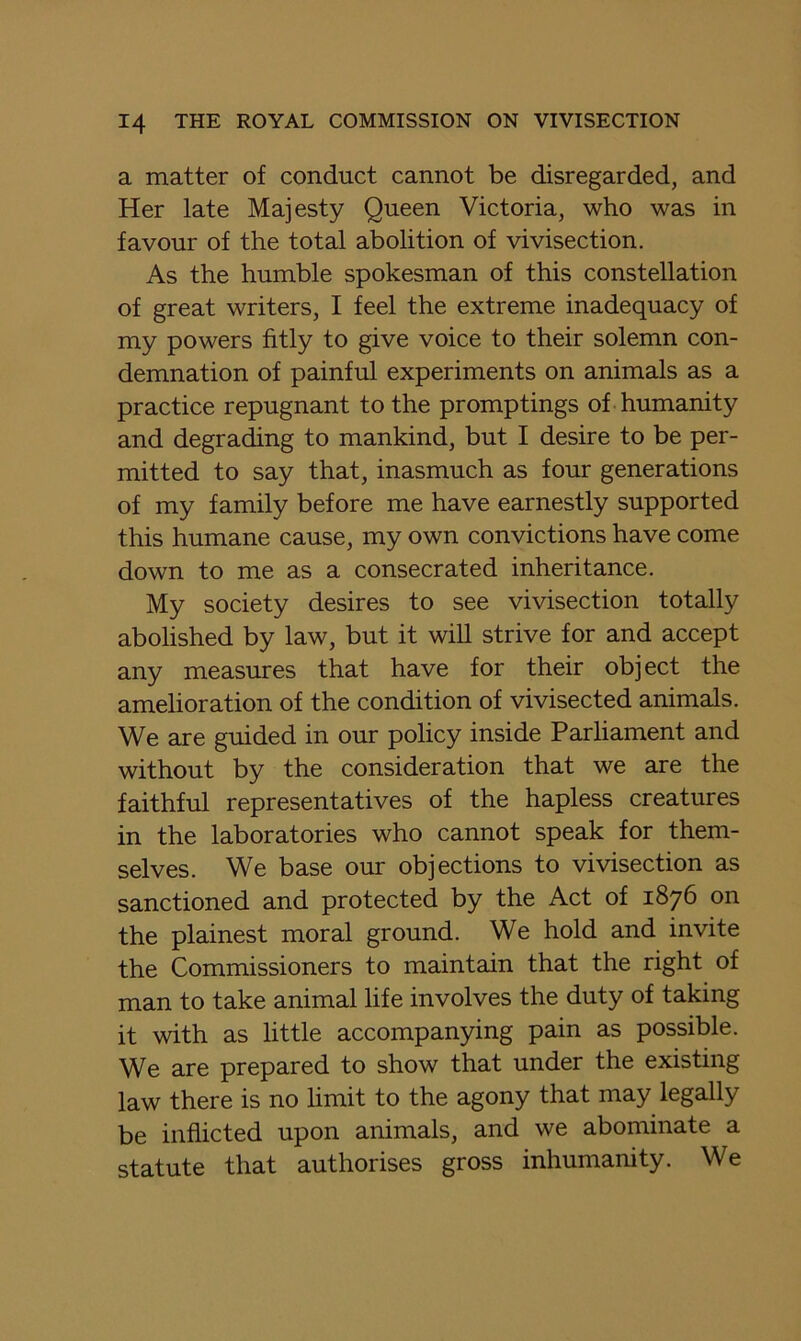 a matter of conduct cannot be disregarded, and Her late Majesty Queen Victoria, who was in favour of the total abolition of vivisection. As the humble spokesman of this constellation of great writers, I feel the extreme inadequacy of my powers fitly to give voice to their solemn con- demnation of painful experiments on animals as a practice repugnant to the promptings of humanity and degrading to mankind, but I desire to be per- mitted to say that, inasmuch as four generations of my family before me have earnestly supported this humane cause, my own convictions have come down to me as a consecrated inheritance. My society desires to see vivisection totally abolished by law, but it will strive for and accept any measures that have for their object the amelioration of the condition of vivisected animals. We are guided in our policy inside Parliament and without by the consideration that we are the faithful representatives of the hapless creatures in the laboratories who cannot speak for them- selves. We base our objections to vivisection as sanctioned and protected by the Act of 1876 on the plainest moral ground. We hold and invite the Commissioners to maintain that the right of man to take animal life involves the duty of taking it with as little accompanying pain as possible. We are prepared to show that under the existing law there is no limit to the agony that may legally be inflicted upon animals, and we abominate a statute that authorises gross inhumanity. We