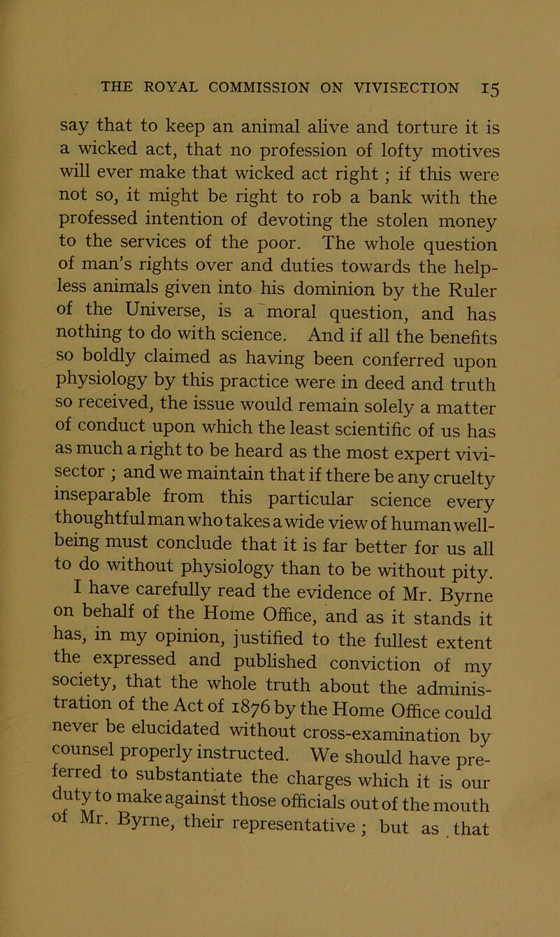 say that to keep an animal alive and torture it is a wicked act, that no profession of lofty motives will ever make that wicked act right; if this were not so, it might be right to rob a bank with the professed intention of devoting the stolen money to the services of the poor. The whole question of man’s rights over and duties towards the help- less animals given into his dominion by the Ruler of the Universe, is a 'moral question, and has nothing to do with science. And if all the benefits so boldly claimed as having been conferred upon physiology by this practice were in deed and truth so received, the issue would remain solely a matter of conduct upon which the least scientific of us has as much a right to be heard as the most expert vivi- sector ; and we maintain that if there be any cruelty inseparable from this particular science every thoughtful man who takes a wide view of human well- being must conclude that it is far better for us all to do without physiology than to be without pity. I have carefully read the evidence of Mr. Byrne on behalf of the Home Office, and as it stands it has, in my opinion, justified to the fullest extent the expressed and pubhshed conviction of my society, that the whole truth about the adminis- tration of the Act of 1876 by the Home Office could never be elucidated without cross-examination by counsel properly instructed. We should have pre- erred to substantiate the charges which it is our uty to make against those officials out of the mouth of Mr. Byrne, their representative; but as .that