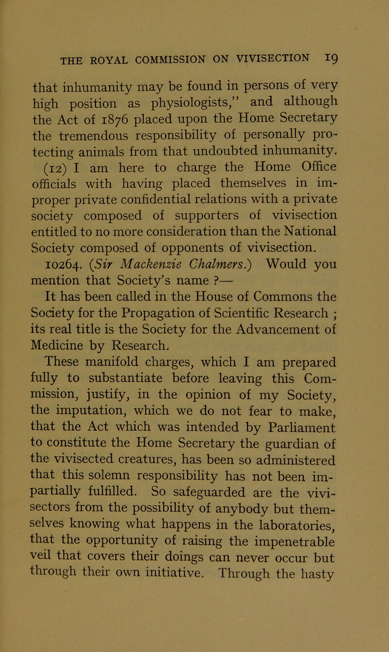 that inhumanity may be found in persons of very high position as physiologists/’ and although the Act of 1876 placed upon the Home Secretary the tremendous responsibility of personally pro- tecting animals from that undoubted inhumanity. (12) I am here to charge the Home Office officials with having placed themselves in im- proper private confidential relations with a private society composed of supporters of vivisection entitled to no more consideration than the National Society composed of opponents of vivisection, 10264. (Sir Mackenzie Chalmers.) Would you mention that Society’s name ?— It has been called in the House of Commons the Society for the Propagation of Scientific Research ; its real title is the Society for the Advancement of Medicine by Research. These manifold charges, which I am prepared fully to substantiate before leaving this Com- mission, justify, in the opinion of my Society, the imputation, which we do not fear to make, that the Act which was intended by Parliament to constitute the Home Secretary the guardian of the vivisected creatures, has been so administered that this solemn responsibility has not been im- partially fulfilled. So safeguarded are the vivi- sectors from the possibility of anybody but them- selves knowing what happens in the laboratories, that the opportunity of raising the impenetrable veil that covers their doings can never occur but through their own initiative. Through the hasty